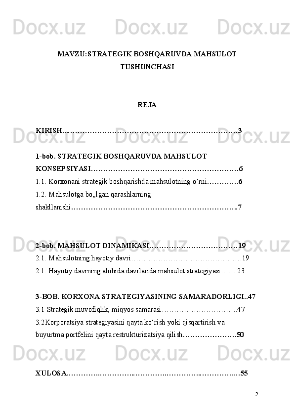 MAVZU:STRATEGIK BOSHQARUVDA MAHSULOT
TUSHUNCHASI
REJA
KIRISH...……………………………………………………………3
1-bob.   STRATEGIK BOSHQARUVDA MAHSULOT
KONSEPSIYASI……………………………………………………6
1.1. Korxonani strategik boshqarishda mahsulotning o’rni ………….6
1.2. Mahsulotga bo„lgan qarashlarning 
shakllanishi …………………………………………………………..7
2-bob.   MAHSULOT DINAMIKASI………………………………19
2.1. Mahsulotning hayotiy davri………………………………………19
2.1. Hayotiy davrning alohida davrlarida mahsulot strategiyasi…….23
3-BOB. KORXONA STRATEGIYASINING SAMARADORLIGI..47
3.1 Strategik muvofiqlik, miqyos samarasi………………………….47
3.2Korporatsiya strategiyasini qayta ko‘rish yoki qisqartirish va
buyurtma portfelini qayta restrukturizatsiya qilish ………………….50
XULOSA…………..…………..…………..…………..…………..…55
2 