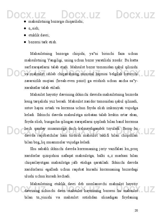 ● mahsulotning bozorga chiqarilishi;
● o„sish;
● etuklik davri;
● bozorni tark etish.
Mahsulotning   bozorga   chiqishi,   ya ni   birinchi   faza   uchun‟
mahsulotning Yangiligi, uning uchun bozor yaratilishi xosdir. Bu katta
sarf-xarajatlarni talab etadi. Mahsulot bozor tomonidan qabul qilinishi
va   mahsulot   ishlab   chiqarishning   minimal   hajmini   belgilab   beruvchi
zararsizlik   nuqtasi   (break-even   point)   ga   erishish   uchun   ancha   sa y-	
‟
xarakatlar talab etiladi.
Mahsulot hayotiy davrining ikkinchi davrida mahsulotning bozorda
keng tarqalishi yuz beradi. Mahsulot xaridor tomonidan qabul qilinadi,
sotuv   hajmi   ortadi   va   korxona   uchun   foyda   olish   imkoniyati   vujudga
keladi.   Ikkinchi   davrda   mahsulotga   nisbatan   talab   keskin   ortar   ekan,
foyda olish, bungacha qilingan xarajatlarni qoplash bilan band korxona
hech   qanday   muammoga   duch   kelmaydigandek   tuyuladi.   Biroq   bu
davrda   raqobatchilar   ham   turdosh   mahsulot   taklifi   bilan   chiqishlari
bilan bog„liq muammolar vujudga keladi.
Shu   sababli   ikkinchi   davrda   korxonaning   joriy   vazifalari   ko„proq
xaridorlar   qiziqishini   nafaqat   mahsulotga,   balki   o„z   markasi   bilan
chiqarilayotgan   mahsulotga   jalb   etishga   qaratiladi.   Ikkinchi   davrda
xaridorlarni   egallash   uchun   raqobat   kurashi   korxonaning   bozordagi
ulushi uchun kurash kechadi.
Mahsulotning   etuklik   davri   deb   nomlanuvchi   mahsulot   hayotiy
davrining   uchinchi   davri   mahsulot   hayotining   bozorni   bu   mahsulot
bilan   to„yinishi   va   mahsulot   sotishdan   olinadigan   foydaning
20 
