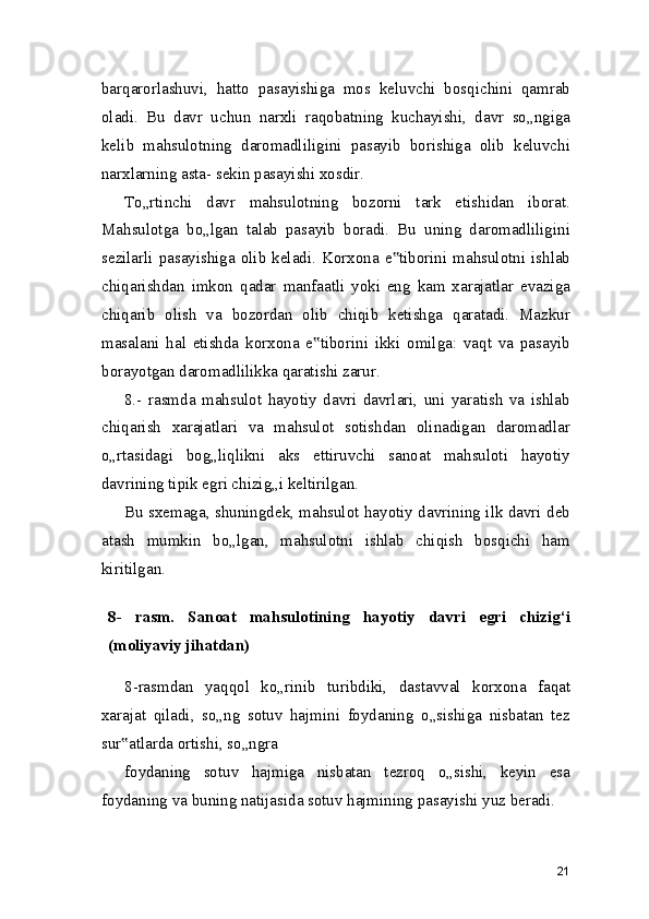 barqarorlashuvi,   hatto   pasayishiga   mos   keluvchi   bosqichini   qamrab
oladi.   Bu   davr   uchun   narxli   raqobatning   kuchayishi,   davr   so„ngiga
kelib   mahsulotning   daromadliligini   pasayib   borishiga   olib   keluvchi
narxlarning asta- sekin pasayishi xosdir.
To„rtinchi   davr   mahsulotning   bozorni   tark   etishidan   iborat.
Mahsulotga   bo„lgan   talab   pasayib   boradi.   Bu   uning   daromadliligini
sezilarli  pasayishiga olib keladi.  Korxona  e tiborini mahsulotni ishlab‟
chiqarishdan   imkon   qadar   manfaatli   yoki   eng   kam   xarajatlar   evaziga
chiqarib   olish   va   bozordan   olib   chiqib   ketishga   qaratadi.   Mazkur
masalani   hal   etishda   korxona   e tiborini   ikki   omilga:   vaqt   va   pasayib	
‟
borayotgan daromadlilikka qaratishi zarur.
8.-   rasmda   mahsulot   hayotiy   davri   davrlari,   uni   yaratish   va   ishlab
chiqarish   xarajatlari   va   mahsulot   sotishdan   olinadigan   daromadlar
o„rtasidagi   bog„liqlikni   aks   ettiruvchi   sanoat   mahsuloti   hayotiy
davrining tipik egri chizig„i keltirilgan.
Bu sxemaga, shuningdek, mahsulot hayotiy davrining ilk davri deb
atash   mumkin   bo„lgan,   mahsulotni   ishlab   chiqish   bosqichi   ham
kiritilgan.
 
8-   rasm.   Sanoat   mahsulotining   hayotiy   davri   egri   chizig‘i
(moliyaviy jihatdan)
8-rasmdan   yaqqol   ko„rinib   turibdiki,   dastavval   korxona   faqat
xarajat   qiladi,   so„ng   sotuv   hajmini   foydaning   o„sishiga   nisbatan   tez
sur atlarda ortishi, so„ngra	
‟
foydaning   sotuv   hajmiga   nisbatan   tezroq   o„sishi,   keyin   esa
foydaning va buning natijasida sotuv hajmining pasayishi yuz beradi.
21 