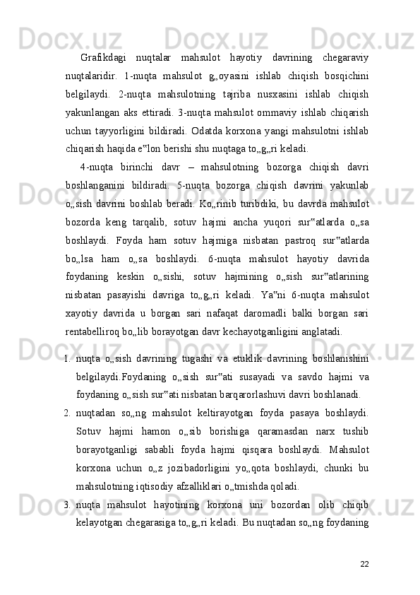 Grafikdagi   nuqtalar   mahsulot   hayotiy   davrining   chegaraviy
nuqtalaridir.   1-nuqta   mahsulot   g„oyasini   ishlab   chiqish   bosqichini
belgilaydi.   2-nuqta   mahsulotning   tajriba   nusxasini   ishlab   chiqish
yakunlangan   aks   ettiradi.   3-nuqta   mahsulot   ommaviy   ishlab   chiqarish
uchun   tayyorligini   bildiradi.   Odatda   korxona   yangi   mahsulotni   ishlab
chiqarish haqida e lon berishi shu nuqtaga to„g„ri keladi.‟
4-nuqta   birinchi   davr   –   mahsulotning   bozorga   chiqish   davri
boshlanganini   bildiradi.   5-nuqta   bozorga   chiqish   davrini   yakunlab
o„sish  davrini   boshlab   beradi.  Ko„rinib  turibdiki,   bu  davrda   mahsulot
bozorda   keng   tarqalib,   sotuv   hajmi   ancha   yuqori   sur atlarda   o„sa	
‟
boshlaydi.   Foyda   ham   sotuv   hajmiga   nisbatan   pastroq   sur atlarda	
‟
bo„lsa   ham   o„sa   boshlaydi.   6-nuqta   mahsulot   hayotiy   davrida
foydaning   keskin   o„sishi,   sotuv   hajmining   o„sish   sur atlarining	
‟
nisbatan   pasayishi   davriga   to„g„ri   keladi.   Ya ni   6-nuqta   mahsulot	
‟
xayotiy   davrida   u   borgan   sari   nafaqat   daromadli   balki   borgan   sari
rentabelliroq bo„lib borayotgan davr kechayotganligini anglatadi.
1. nuqta   o„sish   davrining   tugashi   va   etuklik   davrining   boshlanishini
belgilaydi.Foydaning   o„sish   sur ati   susayadi   va   savdo   hajmi   va	
‟
foydaning o„sish sur ati nisbatan barqarorlashuvi davri boshlanadi.	
‟
2. nuqtadan   so„ng   mahsulot   keltirayotgan   foyda   pasaya   boshlaydi.
Sotuv   hajmi   hamon   o„sib   borishiga   qaramasdan   narx   tushib
borayotganligi   sababli   foyda   hajmi   qisqara   boshlaydi.   Mahsulot
korxona   uchun   o„z   jozibadorligini   yo„qota   boshlaydi,   chunki   bu
mahsulotning iqtisodiy afzalliklari o„tmishda qoladi.
3. nuqta   mahsulot   hayotining   korxona   uni   bozordan   olib   chiqib
kelayotgan chegarasiga to„g„ri keladi. Bu nuqtadan so„ng foydaning
22 