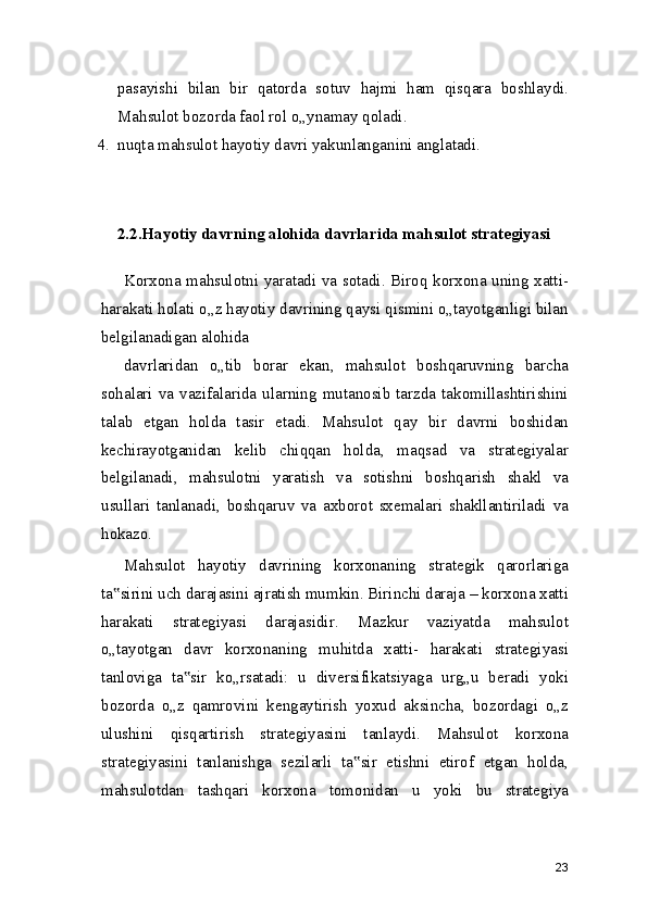 pasayishi   bilan   bir   qatorda   sotuv   hajmi   ham   qisqara   boshlaydi.
Mahsulot bozorda faol rol o„ynamay qoladi.
4. nuqta mahsulot hayotiy davri yakunlanganini anglatadi.
2.2.Hayotiy davrning alohida davrlarida mahsulot strategiyasi
Korxona mahsulotni yaratadi va sotadi. Biroq korxona uning xatti-
harakati holati o„z hayotiy davrining qaysi qismini o„tayotganligi bilan
belgilanadigan alohida
davrlaridan   o„tib   borar   ekan,   mahsulot   boshqaruvning   barcha
sohalari  va  vazifalarida  ularning   mutanosib  tarzda   takomillashtirishini
talab   etgan   holda   tasir   etadi.   Mahsulot   qay   bir   davrni   boshidan
kechirayotganidan   kelib   chiqqan   holda,   maqsad   va   strategiyalar
belgilanadi,   mahsulotni   yaratish   va   sotishni   boshqarish   shakl   va
usullari   tanlanadi,   boshqaruv   va   axborot   sxemalari   shakllantiriladi   va
hokazo.
Mahsulot   hayotiy   davrining   korxonaning   strategik   qarorlariga
ta sirini uch darajasini ajratish mumkin. Birinchi daraja – korxona xatti‟
harakati   strategiyasi   darajasidir.   Mazkur   vaziyatda   mahsulot
o„tayotgan   davr   korxonaning   muhitda   xatti-   harakati   strategiyasi
tanloviga   ta sir   ko„rsatadi:   u   diversifikatsiyaga   urg„u   beradi   yoki	
‟
bozorda   o„z   qamrovini   kengaytirish   yoxud   aksincha,   bozordagi   o„z
ulushini   qisqartirish   strategiyasini   tanlaydi.   Mahsulot   korxona
strategiyasini   tanlanishga   sezilarli   ta sir   etishni   etirof   etgan   holda,	
‟
mahsulotdan   tashqari   korxona   tomonidan   u   yoki   bu   strategiya
23 