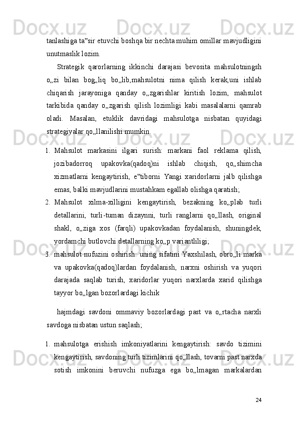 tanlashiga ta sir etuvchi boshqa bir nechta muhim omillar mavjudligini‟
unutmaslik lozim.
Strategik   qarorlarning   ikkinchi   darajasi   bevosita   mahsulotningsh
o„zi   bilan   bog„liq   bo„lib,mahsulotni   nima   qilish   kerak,uni   ishlab
chiqarish   jarayoniga   qanday   o„zgarishlar   kiritish   lozim,   mahsulot
tarkibida   qanday   o„zgarish   qilish   lozimligi   kabi   masalalarni   qamrab
oladi.   Masalan,   etuklik   davridagi   mahsulotga   nisbatan   quyidagi
strategiyalar qo„llanilishi mumkin.
1. Mahsulot   markasini   ilgari   surish:   markani   faol   reklama   qilish,
jozibadorroq   upakovka(qadoq)ni   ishlab   chiqish,   qo„shimcha
xizmatlarni   kengaytirish,   e tiborni   Yangi   xaridorlarni   jalb   qilishga	
‟
emas, balki mavjudlarini mustahkam egallab olishga qaratish;
2. Mahsulot   xilma-xilligini   kengaytirish,   bezakning   ko„plab   turli
detallarini,   turli-tuman   dizaynni,   turli   ranglarni   qo„llash,   original
shakl,   o„ziga   xos   (farqli)   upakovkadan   foydalanish,   shuningdek,
yordamchi butlovchi detallarning ko„p variantliligi;
3. mahsulot nufuzini oshirish: uning sifatini Yaxshilash, obro„li marka
va   upakovka(qadoq)lardan   foydalanish,   narxni   oshirish   va   yuqori
darajada   saqlab   turish,   xaridorlar   yuqori   narxlarda   xarid   qilishga
tayyor bo„lgan bozorlardagi kichik
hajmdagi   savdoni   ommaviy   bozorlardagi   past   va   o„rtacha   narxli
savdoga nisbatan ustun saqlash;
1. mahsulotga   erishish   imkoniyatlarini   kengaytirish:   savdo   tizimini
kengaytirish, savdoning turli tizimlarini qo„llash, tovarni past narxda
sotish   imkonini   beruvchi   nufuzga   ega   bo„lmagan   markalardan
24 