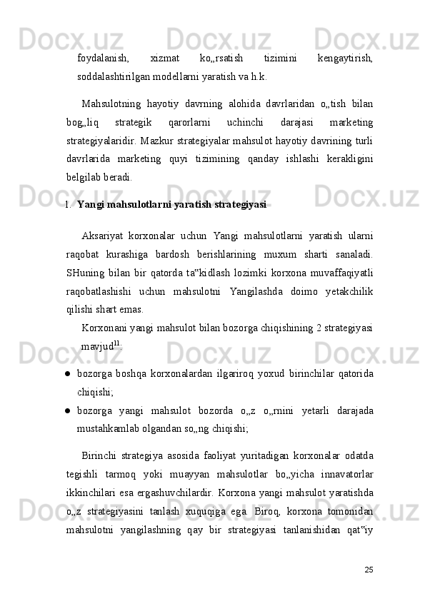 foydalanish,   xizmat   ko„rsatish   tizimini   kengaytirish,
soddalashtirilgan modellarni yaratish va h.k.
Mahsulotning   hayotiy   davrning   alohida   davrlaridan   o„tish   bilan
bog„liq   strategik   qarorlarni   uchinchi   darajasi   marketing
strategiyalaridir. Mazkur strategiyalar mahsulot hayotiy davrining turli
davrlarida   marketing   quyi   tizimining   qanday   ishlashi   kerakligini
belgilab beradi.
1. Yangi mahsulotlarni yaratish strategiyasi
Aksariyat   korxonalar   uchun   Yangi   mahsulotlarni   yaratish   ularni
raqobat   kurashiga   bardosh   berishlarining   muxum   sharti   sanaladi.
SHuning   bilan   bir   qatorda   ta kidlash   lozimki   korxona   muvaffaqiyatli‟
raqobatlashishi   uchun   mahsulotni   Yangilashda   doimo   yetakchilik
qilishi shart emas.
Korxonani yangi mahsulot bilan bozorga chiqishining 2 strategiyasi
mavjud 11
:
● bozorga   boshqa   korxonalardan   ilgariroq   yoxud   birinchilar   qatorida
chiqishi;
● bozorga   yangi   mahsulot   bozorda   o„z   o„rnini   yetarli   darajada
mustahkamlab olgandan so„ng chiqishi;
Birinchi   strategiya   asosida   faoliyat   yuritadigan   korxonalar   odatda
tegishli   tarmoq   yoki   muayyan   mahsulotlar   bo„yicha   innavatorlar
ikkinchilari esa ergashuvchilardir. Korxona yangi mahsulot yaratishda
o„z   strategiyasini   tanlash   xuquqiga   ega.   Biroq,   korxona   tomonidan
mahsulotni   yangilashning   qay   bir   strategiyasi   tanlanishidan   qat iy	
‟
25 