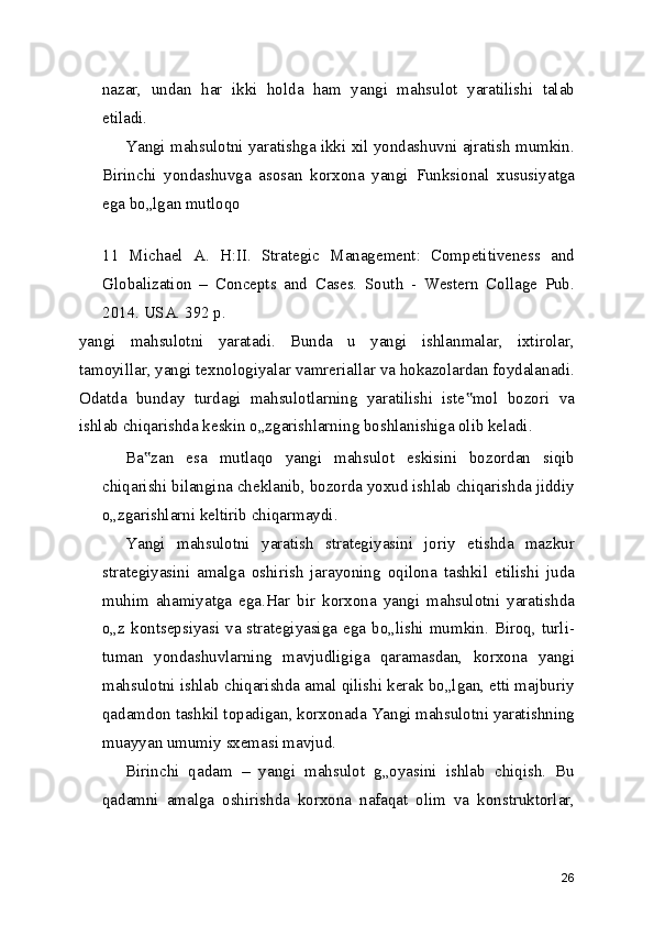nazar,   undan   har   ikki   holda   ham   yangi   mahsulot   yaratilishi   talab
etiladi.
Yangi mahsulotni yaratishga ikki xil yondashuvni ajratish mumkin.
Birinchi   yondashuvga   asosan   korxona   yangi   Funksional   xususiyatga
ega bo„lgan mutloqo
 
11   Michael   A.   H:II.   Strategic   Management:   Competitiveness   and
Globalization   –   Concepts   and   Cases.   South   -   Western   Collage   Pub.
2014. USA. 392 p.
yangi   mahsulotni   yaratadi.   Bunda   u   yangi   ishlanmalar,   ixtirolar,
tamoyillar, yangi texnologiyalar vamreriallar va hokazolardan foydalanadi.
Odatda   bunday   turdagi   mahsulotlarning   yaratilishi   iste mol   bozori   va‟
ishlab chiqarishda keskin o„zgarishlarning boshlanishiga olib keladi.
Ba zan   esa   mutlaqo   yangi   mahsulot   eskisini   bozordan   siqib	
‟
chiqarishi bilangina cheklanib, bozorda yoxud ishlab chiqarishda jiddiy
o„zgarishlarni keltirib chiqarmaydi.
Yangi   mahsulotni   yaratish   strategiyasini   joriy   etishda   mazkur
strategiyasini   amalga   oshirish   jarayoning   oqilona   tashkil   etilishi   juda
muhim   ahamiyatga   ega.Har   bir   korxona   yangi   mahsulotni   yaratishda
o„z kontsepsiyasi va strategiyasiga ega  bo„lishi mumkin. Biroq, turli-
tuman   yondashuvlarning   mavjudligiga   qaramasdan,   korxona   yangi
mahsulotni ishlab chiqarishda amal qilishi kerak bo„lgan, etti majburiy
qadamdon tashkil topadigan, korxonada Yangi mahsulotni yaratishning
muayyan umumiy sxemasi mavjud.
Birinchi   qadam   –   yangi   mahsulot   g„oyasini   ishlab   chiqish.   Bu
qadamni   amalga   oshirishda   korxona   nafaqat   olim   va   konstruktorlar,
26 