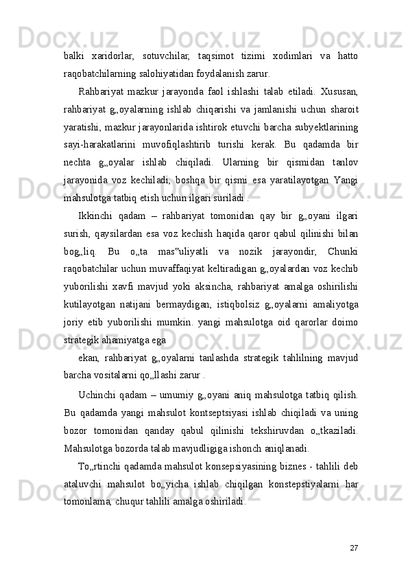 balki   xaridorlar,   sotuvchilar,   taqsimot   tizimi   xodimlari   va   hatto
raqobatchilarning salohiyatidan foydalanish zarur.
Rahbariyat   mazkur   jarayonda   faol   ishlashi   talab   etiladi.   Xususan,
rahbariyat   g„oyalarning   ishlab   chiqarishi   va   jamlanishi   uchun   sharoit
yaratishi, mazkur jarayonlarida ishtirok etuvchi barcha subyektlarining
sayi-harakatlarini   muvofiqlashtirib   turishi   kerak.   Bu   qadamda   bir
nechta   g„oyalar   ishlab   chiqiladi.   Ularning   bir   qismidan   tanlov
jarayonida   voz   kechiladi,   boshqa   bir   qismi   esa   yaratilayotgan   Yangi
mahsulotga tatbiq etish uchun ilgari suriladi .
Ikkinchi   qadam   –   rahbariyat   tomonidan   qay   bir   g„oyani   ilgari
surish,   qaysilardan   esa   voz   kechish   haqida   qaror   qabul   qilinishi   bilan
bog„liq.   Bu   o„ta   mas uliyatli   va   nozik   jarayondir,   Chunki‟
raqobatchilar uchun muvaffaqiyat keltiradigan g„oyalardan voz kechib
yuborilishi   xavfi   mavjud   yoki   aksincha,   rahbariyat   amalga   oshirilishi
kutilayotgan   natijani   bermaydigan,   istiqbolsiz   g„oyalarni   amaliyotga
joriy   etib   yuborilishi   mumkin.   yangi   mahsulotga   oid   qarorlar   doimo
strategik ahamiyatga ega
ekan,   rahbariyat   g„oyalarni   tanlashda   strategik   tahlilning   mavjud
barcha vositalarni qo„llashi zarur .
Uchinchi   qadam   –   umumiy   g„oyani   aniq   mahsulotga   tatbiq   qilish.
Bu   qadamda   yangi   mahsulot   kontseptsiyasi   ishlab   chiqiladi   va   uning
bozor   tomonidan   qanday   qabul   qilinishi   tekshiruvdan   o„tkaziladi.
Mahsulotga bozorda talab mavjudligiga ishonch aniqlanadi.
To„rtinchi qadamda mahsulot konsepsiyasining biznes - tahlili deb
ataluvchi   mahsulot   bo„yicha   ishlab   chiqilgan   konstepstiyalarni   har
tomonlama, chuqur tahlili amalga oshiriladi.
27 
