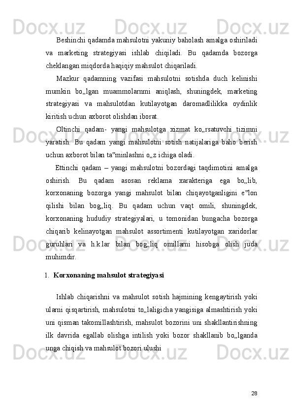 Beshinchi qadamda mahsulotni yakuniy baholash amalga oshiriladi
va   marketing   strategiyasi   ishlab   chiqiladi.   Bu   qadamda   bozorga
cheklangan miqdorda haqiqiy mahsulot chiqariladi.
Mazkur   qadamning   vazifasi   mahsulotni   sotishda   duch   kelinishi
mumkin   bo„lgan   muammolarnmi   aniqlash,   shuningdek,   marketing
strategiyasi   va   mahsulotdan   kutilayotgan   daromadlilikka   oydinlik
kiritish uchun axborot olishdan iborat.
Oltinchi   qadam-   yangi   mahsulotga   xizmat   ko„rsatuvchi   tizimni
yaratish.   Bu   qadam   yangi   mahsulotni   sotish   natijalariga   baho   berish
uchun axborot bilan ta minlashni o„z ichiga oladi.‟
Ettinchi   qadam   –   yangi   mahsulotni   bozordagi   taqdimotini   amalga
oshirish.   Bu   qadam   asosan   reklama   xarakteriga   ega   bo„lib,
korxonaning   bozorga   yangi   mahsulot   bilan   chiqayotganligini   e lon	
‟
qilishi   bilan   bog„liq.   Bu   qadam   uchun   vaqt   omili,   shuningdek,
korxonaning   hududiy   strategiyalari,   u   tomonidan   bungacha   bozorga
chiqarib   kelinayotgan   mahsulot   assortimenti   kutilayotgan   xaridorlar
guruhlari   va   h.k.lar   bilan   bog„liq   omillarni   hisobga   olish   juda
muhimdir.
1. Korxonaning mahsulot strategiyasi
Ishlab   chiqarishni   va   mahsulot   sotish   hajmining   kengaytirish   yoki
ularni qisqartirish, mahsulotni to„laligicha yangisiga almashtirish yoki
uni  qisman  takomillashtirish,  mahsulot bozorini  uni  shakllantirishning
ilk   davrida   egallab   olishga   intilish   yoki   bozor   shakllanib   bo„lganda
unga chiqish va mahsulot bozori ulushi
28 