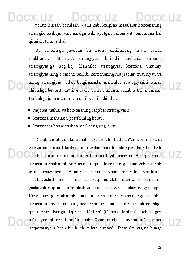 uchun   kurash   boshlash,   -   shu   kabi   ko„plab   masalalar   korxonaning
strategik   boshqaruvini   amalga   oshirayotgan   rahbariyat   tomonidan   hal
qilinishi talab etiladi.
Bu   savollarga   javoblar   bir   necha   omillarning   ta siri   ostida‟
shakllanadi.   Mahsulot   strategiyasi   birinchi   navbatda   korxona
strategiyasiga   bog„liq.   Mahsulot   strategiyasi   korxona   umumiy
strategiyasining elementi bo„lib, korxonaning maqsadlari xususiyati va
uning   strategiyasi   bilan   belgilansada,   mahsulot   strategiyasini   ishlab
chiqishga bevosita ta sir etuvchi ba zi omillarni sanab o„tish mumkin.	
‟ ‟
Bu bobga juda muhim uch omil ko„rib chiqiladi.
● raqobat muhiti va korxonaning raqobat strategiyasi;
● korxona mahsuloti portfelining holati;
● korxonani boshqarishda marketingning o„rni.
Raqobat muhitida korxonalar aksaryat hollarda an anaviy mahsulot	
‟
vositasida   raqobatlkashish   doirasidan   chiqib   ketadigan   ko„plab   turli
raqobat   kurashi   shakllari   va   usullaridan   foydalanadilar.   Biroq   raqobat
kurashida   mahsulot   vositasida   raqobatlashishning   ahamiyati   va   roli
aslo   pasaymaydi.   Bundan   tashqari   aynan   mahsulot   vositasida
raqobatlashish   oxir   –   oqibat   uzoq   muddatli   davrda   korxonaning
yashovchanligini   ta minlashda   hal   qilkuvchi   ahamiyatga   ega.	
‟
Korxonaning   mahsuloti   boshqa   korxonalar   mahsulotiga   raqobat
kurashida  boy   berar  ekan,   hech  nima   uni   tanazzuldan   saqlab  qolishga
qodir   emas.   Bunga   “Djeneral   Motors”   (General   Motors)   duch   kelgan
holat   yaqqol   misol   bo„la   oladi.   Uzoq   muddat   davomida   bu   super
korparatsiyani   hech   bir   kuch   qulata   olmaydi,   faqat   davlatgina   bunga
29 