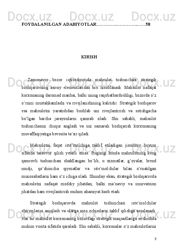 FOYDALANILGAN ADABIYOTLAR…………..…………..……58
KIRISH
Zamonaviy   bozor   iqtisodiyotida   mahsulot   tushunchasi   strategik
boshqaruvning   asosiy   elementlaridan   biri   hisoblanadi.   Mahsulot   nafaqat
korxonaning daromad manbai, balki uning raqobatbardoshligi, bozorda o‘z
o‘rnini   mustahkamlashi   va   rivojlanishining   kalitidir.   Strategik   boshqaruv
esa   mahsulotni   yaratishdan   boshlab   uni   rivojlantirish   va   sotishgacha
bo‘lgan   barcha   jarayonlarni   qamrab   oladi.   Shu   sababli,   mahsulot
tushunchasini   chuqur   anglash   va   uni   samarali   boshqarish   korxonaning
muvaffaqiyatiga bevosita ta’sir qiladi.
Mahsulotni   faqat   iste’molchiga   taklif   etiladigan   jismoniy   buyum
sifatida   tasavvur   qilish   yetarli   emas.   Bugungi   kunda   mahsulotning   keng
qamrovli   tushunchasi   shakllangan   bo‘lib,   u   xizmatlar,   g‘oyalar,   brend
imidji,   qo‘shimcha   qiymatlar   va   iste’molchilar   bilan   o‘rnatilgan
munosabatlarni ham o‘z ichiga oladi. Shunday ekan, strategik boshqaruvda
mahsulotni   nafaqat   moddiy   jihatdan,   balki   ma’naviy   va   innovatsion
jihatdan ham rivojlantirish muhim ahamiyat kasb etadi.
Strategik   boshqaruvda   mahsulot   tushunchasi   iste’molchilar
ehtiyojlarini aniqlash  va ularga mos echimlarni taklif qilishga asoslanadi.
Har bir mahsulot korxonaning bozordagi strategik maqsadlariga erishishda
muhim vosita sifatida qaraladi. Shu sababli, korxonalar o‘z mahsulotlarini
3 