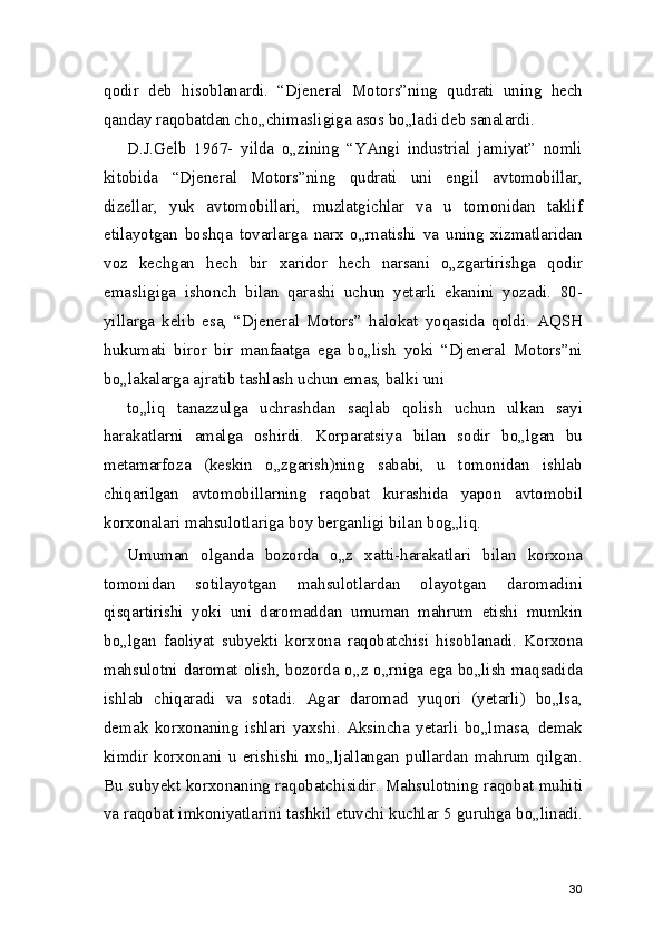 qodir   deb   hisoblanardi.   “Djeneral   Motors”ning   qudrati   uning   hech
qanday raqobatdan cho„chimasligiga asos bo„ladi deb sanalardi.
D.J.Gelb   1967-   yilda   o„zining   “YAngi   industrial   jamiyat”   nomli
kitobida   “Djeneral   Motors”ning   qudrati   uni   engil   avtomobillar,
dizellar,   yuk   avtomobillari,   muzlatgichlar   va   u   tomonidan   taklif
etilayotgan   boshqa   tovarlarga   narx   o„rnatishi   va   uning   xizmatlaridan
voz   kechgan   hech   bir   xaridor   hech   narsani   o„zgartirishga   qodir
emasligiga   ishonch   bilan   qarashi   uchun   yetarli   ekanini   yozadi.   80-
yillarga   kelib   esa,   “Djeneral   Motors”   halokat   yoqasida   qoldi.   AQSH
hukumati   biror   bir   manfaatga   ega   bo„lish   yoki   “Djeneral   Motors”ni
bo„lakalarga ajratib tashlash uchun emas, balki uni
to„liq   tanazzulga   uchrashdan   saqlab   qolish   uchun   ulkan   sayi
harakatlarni   amalga   oshirdi.   Korparatsiya   bilan   sodir   bo„lgan   bu
metamarfoza   (keskin   o„zgarish)ning   sababi,   u   tomonidan   ishlab
chiqarilgan   avtomobillarning   raqobat   kurashida   yapon   avtomobil
korxonalari mahsulotlariga boy berganligi bilan bog„liq.
Umuman   olganda   bozorda   o„z   xatti-harakatlari   bilan   korxona
tomonidan   sotilayotgan   mahsulotlardan   olayotgan   daromadini
qisqartirishi   yoki   uni   daromaddan   umuman   mahrum   etishi   mumkin
bo„lgan   faoliyat   subyekti   korxona   raqobatchisi   hisoblanadi.   Korxona
mahsulotni daromat olish, bozorda o„z o„rniga ega bo„lish maqsadida
ishlab   chiqaradi   va   sotadi.   Agar   daromad   yuqori   (yetarli)   bo„lsa,
demak   korxonaning   ishlari   yaxshi.   Aksincha   yetarli   bo„lmasa,   demak
kimdir   korxonani   u   erishishi   mo„ljallangan   pullardan   mahrum   qilgan.
Bu subyekt korxonaning raqobatchisidir. Mahsulotning raqobat muhiti
va raqobat imkoniyatlarini tashkil etuvchi kuchlar 5 guruhga bo„linadi.
30 