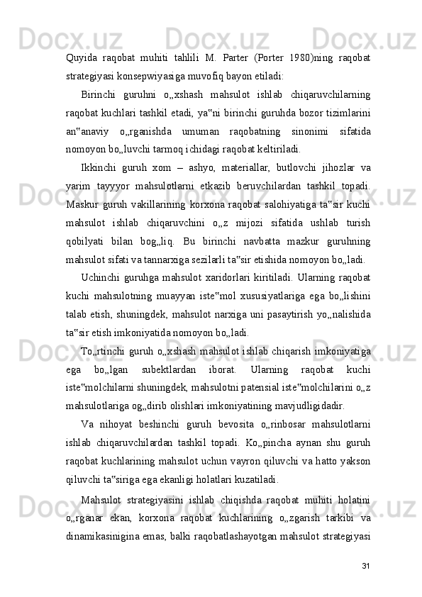 Quyida   raqobat   muhiti   tahlili   M.   Parter   (Porter   1980)ning   raqobat
strategiyasi konsepwiyasiga muvofiq bayon etiladi:
Birinchi   guruhni   o„xshash   mahsulot   ishlab   chiqaruvchilarning
raqobat kuchlari tashkil etadi, ya ni birinchi guruhda bozor tizimlarini‟
an anaviy   o„rganishda   umuman   raqobatning   sinonimi   sifatida	
‟
nomoyon bo„luvchi tarmoq ichidagi raqobat keltiriladi.
Ikkinchi   guruh   xom   –   ashyo,   materiallar,   butlovchi   jihozlar   va
yarim   tayyyor   mahsulotlarni   etkazib   beruvchilardan   tashkil   topadi.
Maskur   guruh   vakillarining   korxona   raqobat   salohiyatiga   ta sir   kuchi	
‟
mahsulot   ishlab   chiqaruvchini   o„z   mijozi   sifatida   ushlab   turish
qobilyati   bilan   bog„liq.   Bu   birinchi   navbatta   mazkur   guruhning
mahsulot sifati va tannarxiga sezilarli ta sir etishida nomoyon bo„ladi.	
‟
Uchinchi   guruhga   mahsulot   xaridorlari   kiritiladi.   Ularning   raqobat
kuchi   mahsulotning   muayyan   iste mol   xususiyatlariga   ega   bo„lishini	
‟
talab etish, shuningdek, mahsulot narxiga uni pasaytirish yo„nalishida
ta sir etish imkoniyatida nomoyon bo„ladi.	
‟
To„rtinchi  guruh  o„xshash  mahsulot  ishlab  chiqarish  imkoniyatiga
ega   bo„lgan   subektlardan   iborat.   Ularning   raqobat   kuchi
iste molchilarni shuningdek, mahsulotni patensial iste molchilarini o„z
‟ ‟
mahsulotlariga og„dirib olishlari imkoniyatining mavjudligidadir.
Va   nihoyat   beshinchi   guruh   bevosita   o„rinbosar   mahsulotlarni
ishlab   chiqaruvchilardan   tashkil   topadi.   Ko„pincha   aynan   shu   guruh
raqobat kuchlarining mahsulot uchun vayron qiluvchi va hatto yakson
qiluvchi ta siriga ega ekanligi holatlari kuzatiladi.	
‟
Mahsulot   strategiyasini   ishlab   chiqishda   raqobat   muhiti   holatini
o„rganar   ekan,   korxona   raqobat   kuchlarining   o„zgarish   tarkibi   va
dinamikasinigina emas, balki raqobatlashayotgan mahsulot strategiyasi
31 