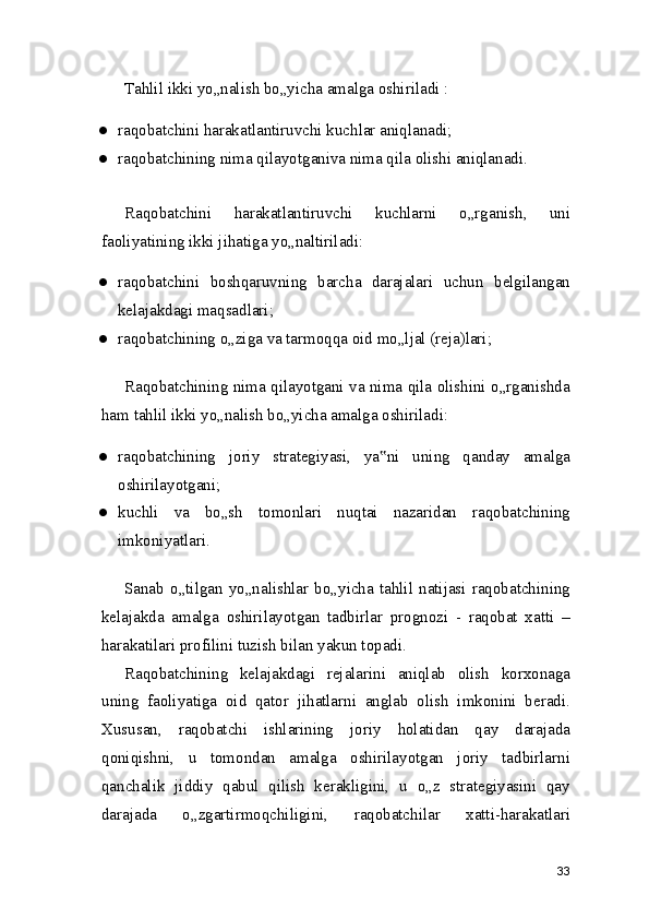 Tahlil ikki yo„nalish bo„yicha amalga oshiriladi :
● raqobatchini harakatlantiruvchi kuchlar aniqlanadi;
● raqobatchining nima qilayotganiva nima qila olishi aniqlanadi.
Raqobatchini   harakatlantiruvchi   kuchlarni   o„rganish,   uni
faoliyatining ikki jihatiga yo„naltiriladi:
● raqobatchini   boshqaruvning   barcha   darajalari   uchun   belgilangan
kelajakdagi maqsadlari;
● raqobatchining o„ziga va tarmoqqa oid mo„ljal (reja)lari;
Raqobatchining nima qilayotgani va nima qila olishini o„rganishda
ham tahlil ikki yo„nalish bo„yicha amalga oshiriladi:
● raqobatchining   joriy   strategiyasi,   ya ni   uning   qanday   amalga‟
oshirilayotgani;
● kuchli   va   bo„sh   tomonlari   nuqtai   nazaridan   raqobatchining
imkoniyatlari.
Sanab   o„tilgan   yo„nalishlar   bo„yicha   tahlil   natijasi   raqobatchining
kelajakda   amalga   oshirilayotgan   tadbirlar   prognozi   -   raqobat   xatti   –
harakatilari profilini tuzish bilan yakun topadi.
Raqobatchining   kelajakdagi   rejalarini   aniqlab   olish   korxonaga
uning   faoliyatiga   oid   qator   jihatlarni   anglab   olish   imkonini   beradi.
Xususan,   raqobatchi   ishlarining   joriy   holatidan   qay   darajada
qoniqishni,   u   tomondan   amalga   oshirilayotgan   joriy   tadbirlarni
qanchalik   jiddiy   qabul   qilish   kerakligini,   u   o„z   strategiyasini   qay
darajada   o„zgartirmoqchiligini,   raqobatchilar   xatti-harakatlari
33 