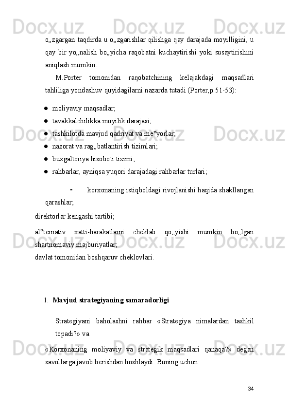 o„zgargan taqdirda u o„zgarishlar qilishga qay darajada moyilligini, u
qay   bir   yo„nalish   bo„yicha   raqobatni   kuchaytirishi   yoki   susaytirishini
aniqlash mumkin.
M.Porter   tomonidan   raqobatchining   kelajakdagi   maqsadlari
tahliliga yondashuv quyidagilarni nazarda tutadi (Porter,p.51-53):
● moliyaviy maqsadlar;
● tavakkalchilikka moyilik darajasi;
● tashkilotda mavjud qadriyat va me yorlar;‟
● nazorat va rag„batlantirish tizimlari;
● buxgalteriya hisoboti tizimi;
● rahbarlar, ayniqsa yuqori darajadagi rahbarlar turlari;
⁃ korxonaning istiqboldagi rivojlanishi haqida shakllangan
qarashlar;
direktorlar kengashi tartibi;
al ternativ   xatti-harakatlarni   cheklab   qo„yishi   mumkin   bo„lgan	
‟
shartnomaviy majburiyatlar;
davlat tomonidan boshqaruv cheklovlari.
1. Mavjud strategiyaning samaradorligi
Strategiyani   baholashni   rahbar   «Strategiya   nimalardan   tashkil
topadi?» va
«Korxonaning   moliyaviy   va   strategik   maqsadlari   qanaqa?»   degan
savollarga javob berishdan boshlaydi. Buning uchun:
34 