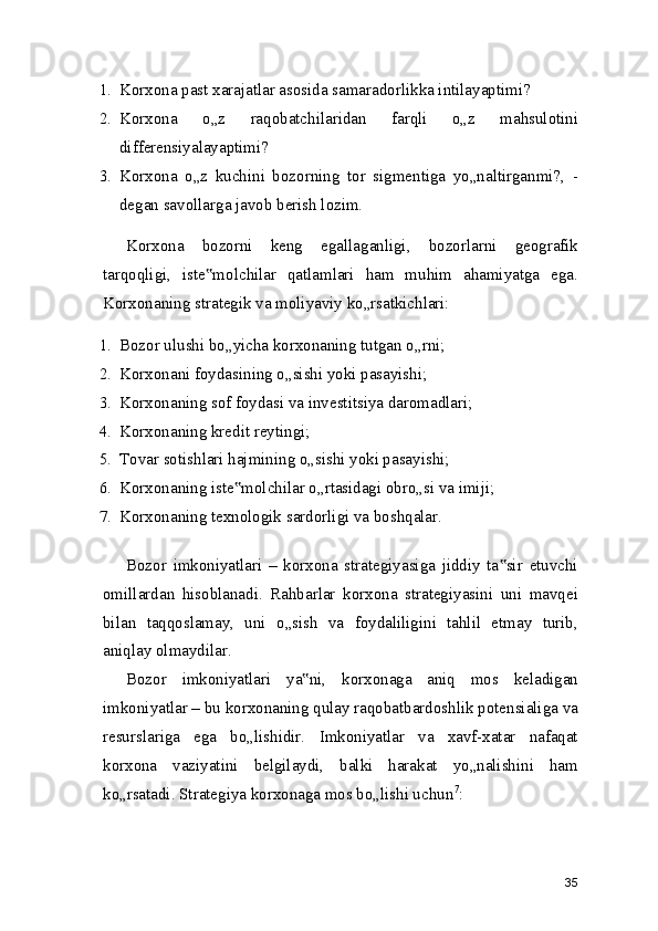 1. Korxona past xarajatlar asosida samaradorlikka intilayaptimi?
2. Korxona   o„z   raqobatchilaridan   farqli   o„z   mahsulotini
differensiyalayaptimi?
3. Korxona   o„z   kuchini   bozorning   tor   sigmentiga   yo„naltirganmi?,   -
degan savollarga javob berish lozim.
Korxona   bozorni   keng   egallaganligi,   bozorlarni   geografik
tarqoqligi,   iste molchilar   qatlamlari   ham   muhim   ahamiyatga   ega.‟
Korxonaning strategik va moliyaviy ko„rsatkichlari:
1. Bozor ulushi bo„yicha korxonaning tutgan o„rni;
2. Korxonani foydasining o„sishi yoki pasayishi;
3. Korxonaning sof foydasi va investitsiya daromadlari;
4. Korxonaning kredit reytingi;
5. Tovar sotishlari hajmining o„sishi yoki pasayishi;
6. Korxonaning iste molchilar o„rtasidagi obro„si va imiji;	
‟
7. Korxonaning texnologik sardorligi va boshqalar.
Bozor   imkoniyatlari   –   korxona   strategiyasiga   jiddiy   ta sir   etuvchi	
‟
omillardan   hisoblanadi.   Rahbarlar   korxona   strategiyasini   uni   mavqei
bilan   taqqoslamay,   uni   o„sish   va   foydaliligini   tahlil   etmay   turib,
aniqlay olmaydilar.
Bozor   imkoniyatlari   ya ni,   korxonaga   aniq   mos   keladigan	
‟
imkoniyatlar – bu korxonaning qulay raqobatbardoshlik potensialiga va
resurslariga   ega   bo„lishidir.   Imkoniyatlar   va   xavf-xatar   nafaqat
korxona   vaziyatini   belgilaydi,   balki   harakat   yo„nalishini   ham
ko„rsatadi. Strategiya korxonaga mos bo„lishi uchun 7
:
35 