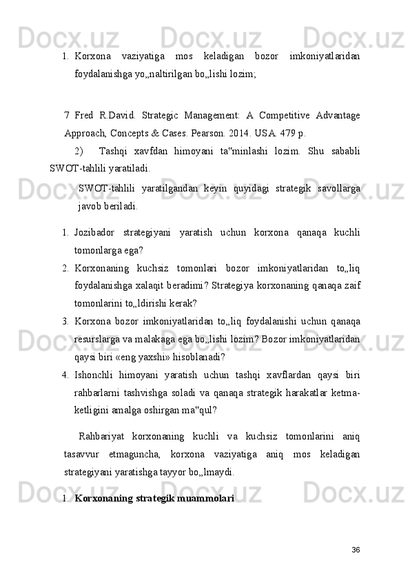 1. Korxona   vaziyatiga   mos   keladigan   bozor   imkoniyatlaridan
foydalanishga yo„naltirilgan bo„lishi lozim;
 
7   Fred   R.David.   Strategic   Management:   A   Competitive   Advantage
Approach, Concepts & Cases. Pearson. 2014. USA. 479 p.
2) Tashqi   xavfdan   himoyani   ta minlashi   lozim.   Shu   sababli‟
SWOT-tahlili yaratiladi.
SWOT-tahlili   yaratilgandan   keyin   quyidagi   strategik   savollarga
javob beriladi.
1. Jozibador   strategiyani   yaratish   uchun   korxona   qanaqa   kuchli
tomonlarga ega?
2. Korxonaning   kuchsiz   tomonlari   bozor   imkoniyatlaridan   to„liq
foydalanishga xalaqit beradimi? Strategiya korxonaning qanaqa zaif
tomonlarini to„ldirishi kerak?
3. Korxona   bozor   imkoniyatlaridan   to„liq   foydalanishi   uchun   qanaqa
resurslarga va malakaga ega bo„lishi lozim? Bozor imkoniyatlaridan
qaysi biri «eng yaxshi» hisoblanadi?
4. Ishonchli   himoyani   yaratish   uchun   tashqi   xavflardan   qaysi   biri
rahbarlarni   tashvishga   soladi   va   qanaqa   strategik   harakatlar   ketma-
ketligini amalga oshirgan ma qul?	
‟
Rahbariyat   korxonaning   kuchli   va   kuchsiz   tomonlarini   aniq
tasavvur   etmaguncha,   korxona   vaziyatiga   aniq   mos   keladigan
strategiyani yaratishga tayyor bo„lmaydi.
1. Korxonaning strategik muammolari
36 