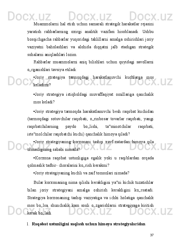 Muammolarni hal etish uchun samarali strategik harakatlar rejasini
yaratish   rahbarlarning   oxirgi   analitik   vazifasi   hisoblanadi.   Ushbu
bosqichgacha   rahbarlar  yuqoridagi   tahlillarni  amalga   oshirishlari  joriy
vaziyatni   baholashlari   va   alohida   diqqatni   jalb   etadigan   strategik
sohalarni aniqlashlari lozim.
Rahbarlar   muammolarni   aniq   bilishlari   uchun   quyidagi   savollarni
o„rganishlari tavsiya etiladi:
•Joriy   strategiya   tarmoqdagi   harakatlanuvchi   kuchlarga   mos
keladimi?
•Joriy   strategiya   istiqboldagi   muvaffaqiyat   omillariga   qanchalik
mos keladi?
•Joriy   strategiya   tarmoqda   harakatlanuvchi   besh   raqobat   kuchidan
(tarmoqdagi   sotuvchilar   raqobati,   o„rinbosar   tovarlar   raqobati,   yangi
raqobatchilarning   paydo   bo„lishi,   ta minotchilar   raqobati,‟
iste molchilar raqobatchi kuchi) qanchalik himoya qiladi?	
‟
•Joriy   strategiyaning   korxonani   tashqi   xavf-xatardan   himoya   qila
olmasligining sababi nimada?
•Korxona   raqobat   ustunligiga   egalik   yoki   u   raqiblardan   orqada
qolmaslik tadbir- choralarini ko„rish kerakmi?
•Joriy strategiyaning kuchli va zaif tomonlari nimada?
Bular korxonaning nima qilishi kerakligini ya ni kichik tuzatishlar	
‟
bilan   joriy   strategiyani   amalga   oshirish   kerakligini   ko„rsatadi.
Strategiya   korxonaning   tashqi   vaziyatiga   va   ichki   holatiga   qanchalik
mos   bo„lsa,   shunchalik   kam   sonli   o„zgarishlarni   strategiyaga   kiritish
kerak bo„ladi.
1. Raqobat ustunligini saqlash uchun himoya strategiyalaridan
37 