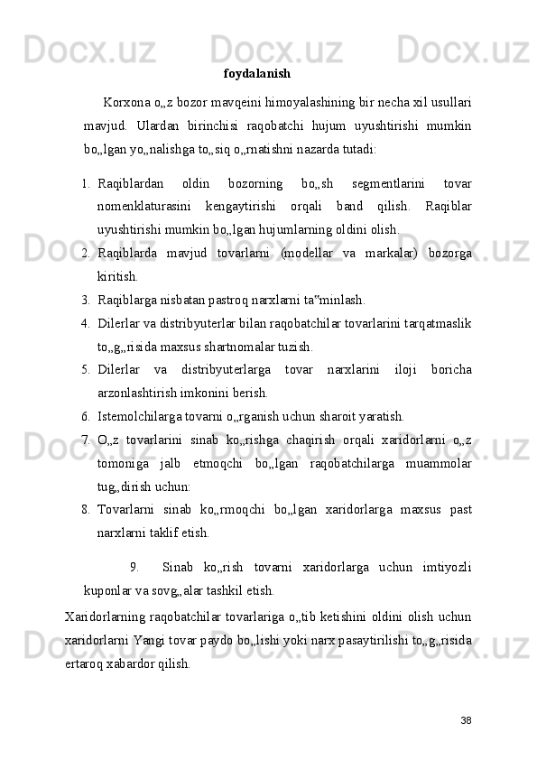 foydalanish
Korxona o„z bozor mavqeini himoyalashining bir necha xil usullari
mavjud.   Ulardan   birinchisi   raqobatchi   hujum   uyushtirishi   mumkin
bo„lgan yo„nalishga to„siq o„rnatishni nazarda tutadi:
1. Raqiblardan   oldin   bozorning   bo„sh   segmentlarini   tovar
nomenklaturasini   kengaytirishi   orqali   band   qilish.   Raqiblar
uyushtirishi mumkin bo„lgan hujumlarning oldini olish.
2. Raqiblarda   mavjud   tovarlarni   (modellar   va   markalar)   bozorga
kiritish.
3. Raqiblarga nisbatan pastroq narxlarni ta minlash.‟
4. Dilerlar va distribyuterlar bilan raqobatchilar tovarlarini tarqatmaslik
to„g„risida maxsus shartnomalar tuzish.
5. Dilerlar   va   distribyuterlarga   tovar   narxlarini   iloji   boricha
arzonlashtirish imkonini berish.
6. Istemolchilarga tovarni o„rganish uchun sharoit yaratish.
7. O„z   tovarlarini   sinab   ko„rishga   chaqirish   orqali   xaridorlarni   o„z
tomoniga   jalb   etmoqchi   bo„lgan   raqobatchilarga   muammolar
tug„dirish uchun:
8. Tovarlarni   sinab   ko„rmoqchi   bo„lgan   xaridorlarga   maxsus   past
narxlarni taklif etish.
9. Sinab   ko„rish   tovarni   xaridorlarga   uchun   imtiyozli
kuponlar va sovg„alar tashkil etish.
Xaridorlarning raqobatchilar tovarlariga o„tib ketishini oldini olish uchun
xaridorlarni Yangi tovar paydo bo„lishi yoki narx pasaytirilishi to„g„risida
ertaroq xabardor qilish.
38 