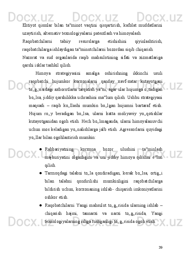 Ehtiyot   qismlar   bilan   ta minot   vaqtini   qisqartirish,   kafolat   muddatlarini‟
uzaytirish, alternativ texnologiyalarni patentlash va himoyalash.
Raqobatchilarni   tabiiy   resurslarga   etishishini   qiyinlashtirish,
raqobatchilarga ishlaydigan ta minotchilarni bozordan siqib chiqarish.	
‟
Nazorat   va   sud   organlarida   raqib   mahsulotining   sifati   va   xizmatlariga
qarshi isklar tashkil qilish.
Himoya   strategiyasini   amalga   oshirishning   ikkinchi   usuli
raqobatchi   hujumkor   korxonalarni   qanday   xavf-xatar   kutayotgani
to„g„risidagi axborotlarni tarqatish ya ni, agar ular hujumga o„tadigan	
‟
bo„lsa, jiddiy qarshilikka uchrashini ma lum qilish. Ushbu strategiyani	
‟
maqsadi   –   raqib   ko„llashi   mumkin   bo„lgan   hujumni   bartaraf   etish.
Hujum   ro„y   beradigan   bo„lsa,   ularni   katta   moliyaviy   yo„qotishlar
kutayotganidan ogoh etish. Hech bo„lmaganda, ularni himoyalanuvchi
uchun mos keladigan yo„nalishlarga jalb etish. Agressorlarni quyidagi
yo„llar bilan ogohlantirish mumkin:
● Rahbariyatning   korxona   bozor   ulushini   ta minlash	
‟
majburiyatini   olganligini   va   uni   jiddiy   himoya   qilishni   e lon	
‟
qilish.
● Tarmoqdagi   talabni   to„la   qondiradigan,   kerak   bo„lsa,   ortig„i
bilan   talabni   qondirilishi   mumkinligini   raqobatchilarga
bildirish uchun, korxonaning ishlab- chiqarish imkoniyatlarini
oshkor etish.
● Raqobatchilarni   Yangi   mahsulot   to„g„risida   ularning   ishlab   –
chiqarish   hajmi,   tannarxi   va   narxi   to„g„risida,   Yangi
texnologiyalarning ishga tushganligi to„g„risida ogoh etish.
39 