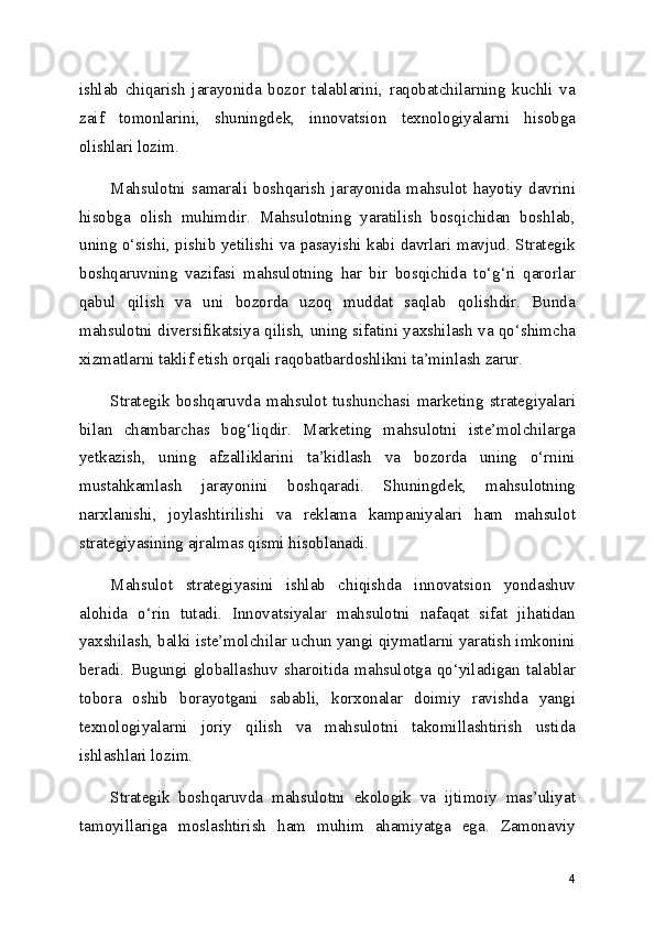 ishlab   chiqarish   jarayonida   bozor   talablarini,   raqobatchilarning   kuchli   va
zaif   tomonlarini,   shuningdek,   innovatsion   texnologiyalarni   hisobga
olishlari lozim.
Mahsulotni   samarali   boshqarish   jarayonida   mahsulot   hayotiy   davrini
hisobga   olish   muhimdir.   Mahsulotning   yaratilish   bosqichidan   boshlab,
uning o‘sishi, pishib yetilishi va pasayishi kabi davrlari mavjud. Strategik
boshqaruvning   vazifasi   mahsulotning   har   bir   bosqichida   to‘g‘ri   qarorlar
qabul   qilish   va   uni   bozorda   uzoq   muddat   saqlab   qolishdir.   Bunda
mahsulotni diversifikatsiya qilish, uning sifatini yaxshilash va qo‘shimcha
xizmatlarni taklif etish orqali raqobatbardoshlikni ta’minlash zarur.
Strategik   boshqaruvda   mahsulot   tushunchasi   marketing   strategiyalari
bilan   chambarchas   bog‘liqdir.   Marketing   mahsulotni   iste’molchilarga
yetkazish,   uning   afzalliklarini   ta’kidlash   va   bozorda   uning   o‘rnini
mustahkamlash   jarayonini   boshqaradi.   Shuningdek,   mahsulotning
narxlanishi,   joylashtirilishi   va   reklama   kampaniyalari   ham   mahsulot
strategiyasining ajralmas qismi hisoblanadi.
Mahsulot   strategiyasini   ishlab   chiqishda   innovatsion   yondashuv
alohida   o‘rin   tutadi.   Innovatsiyalar   mahsulotni   nafaqat   sifat   jihatidan
yaxshilash, balki iste’molchilar uchun yangi qiymatlarni yaratish imkonini
beradi.   Bugungi   globallashuv   sharoitida   mahsulotga   qo‘yiladigan   talablar
tobora   oshib   borayotgani   sababli,   korxonalar   doimiy   ravishda   yangi
texnologiyalarni   joriy   qilish   va   mahsulotni   takomillashtirish   ustida
ishlashlari lozim.
Strategik   boshqaruvda   mahsulotni   ekologik   va   ijtimoiy   mas’uliyat
tamoyillariga   moslashtirish   ham   muhim   ahamiyatga   ega.   Zamonaviy
4 