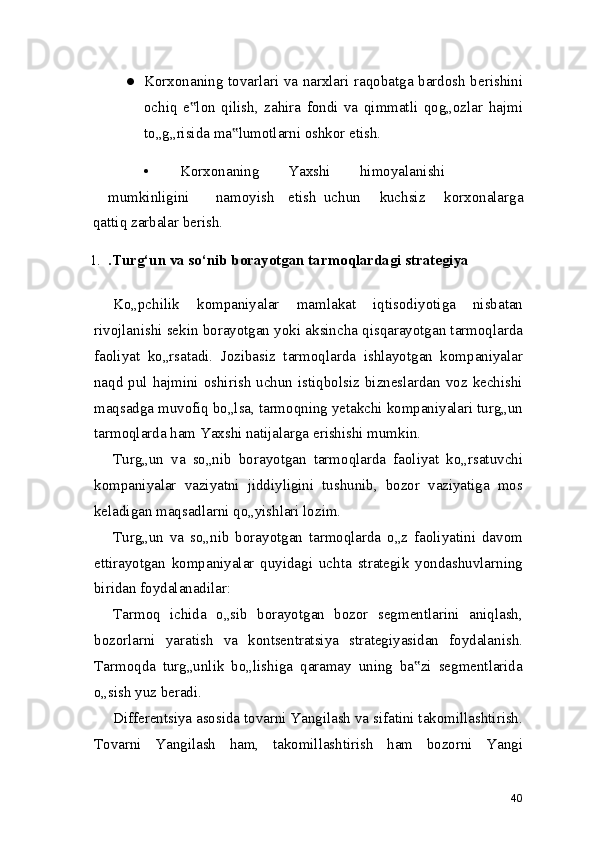 ● Korxonaning tovarlari va narxlari raqobatga bardosh berishini
ochiq   e lon   qilish,   zahira   fondi   va   qimmatli   qog„ozlar   hajmi‟
to„g„risida ma lumotlarni oshkor etish.	
‟
• Korxonaning Yaxshi himoyalanishi
mumkinligini namoyish etish uchun   kuchsiz   korxonalarga
qattiq zarbalar berish.
1. .Turg‘un va so‘nib borayotgan tarmoqlardagi strategiya
Ko„pchilik   kompaniyalar   mamlakat   iqtisodiyotiga   nisbatan
rivojlanishi sekin borayotgan yoki aksincha qisqarayotgan tarmoqlarda
faoliyat   ko„rsatadi.   Jozibasiz   tarmoqlarda   ishlayotgan   kompaniyalar
naqd pul hajmini oshirish uchun istiqbolsiz bizneslardan voz kechishi
maqsadga muvofiq bo„lsa, tarmoqning yetakchi kompaniyalari turg„un
tarmoqlarda ham Yaxshi natijalarga erishishi mumkin.
Turg„un   va   so„nib   borayotgan   tarmoqlarda   faoliyat   ko„rsatuvchi
kompaniyalar   vaziyatni   jiddiyligini   tushunib,   bozor   vaziyatiga   mos
keladigan maqsadlarni qo„yishlari lozim.
Turg„un   va   so„nib   borayotgan   tarmoqlarda   o„z   faoliyatini   davom
ettirayotgan   kompaniyalar   quyidagi   uchta   strategik   yondashuvlarning
biridan foydalanadilar:
Tarmoq   ichida   o„sib   borayotgan   bozor   segmentlarini   aniqlash,
bozorlarni   yaratish   va   kontsentratsiya   strategiyasidan   foydalanish.
Tarmoqda   turg„unlik   bo„lishiga   qaramay   uning   ba zi   segmentlarida	
‟
o„sish yuz beradi.
Differentsiya asosida tovarni Yangilash va sifatini takomillashtirish.
Tovarni   Yangilash   ham,   takomillashtirish   ham   bozorni   Yangi
40 