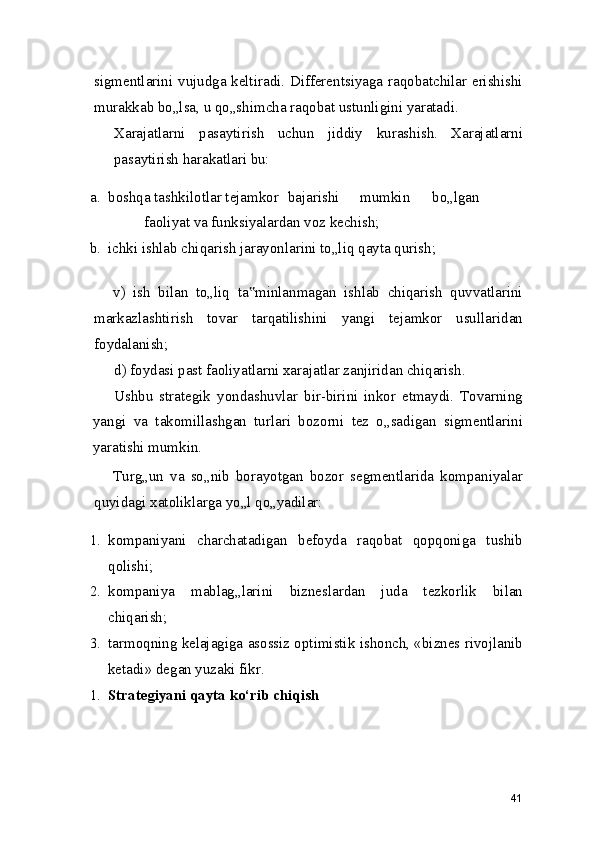 sigmentlarini vujudga keltiradi. Differentsiyaga raqobatchilar erishishi
murakkab bo„lsa, u qo„shimcha raqobat ustunligini yaratadi.
Xarajatlarni   pasaytirish   uchun   jiddiy   kurashish.   Xarajatlarni
pasaytirish harakatlari bu:
a. boshqa tashkilotlar tejamkor bajarishi mumkin bo„lgan
faoliyat va funksiyalardan voz kechish;
b. ichki ishlab chiqarish jarayonlarini to„liq qayta qurish;
v)   ish   bilan   to„liq   ta minlanmagan   ishlab   chiqarish   quvvatlarini‟
markazlashtirish   tovar   tarqatilishini   yangi   tejamkor   usullaridan
foydalanish;
d) foydasi past faoliyatlarni xarajatlar zanjiridan chiqarish.
Ushbu   strategik   yondashuvlar   bir-birini   inkor   etmaydi.   Tovarning
yangi   va   takomillashgan   turlari   bozorni   tez   o„sadigan   sigmentlarini
yaratishi mumkin.
Turg„un   va   so„nib   borayotgan   bozor   segmentlarida   kompaniyalar
quyidagi xatoliklarga yo„l qo„yadilar:
1. kompaniyani   charchatadigan   befoyda   raqobat   qopqoniga   tushib
qolishi;
2. kompaniya   mablag„larini   bizneslardan   juda   tezkorlik   bilan
chiqarish;
3. tarmoqning kelajagiga asossiz optimistik ishonch, «biznes rivojlanib
ketadi» degan yuzaki fikr.
1. Strategiyani qayta ko‘rib chiqish
41 