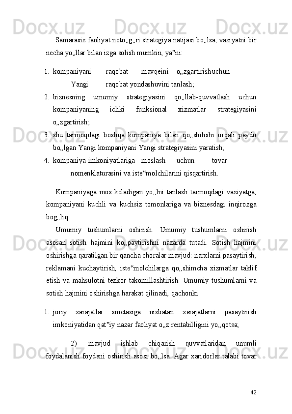 Samarasiz faoliyat noto„g„ri strategiya natijasi bo„lsa, vaziyatni bir
necha yo„llar bilan izga solish mumkin, ya ni:‟
1. kompaniyani raqobat mavqeini o„zgartirish uchun
Yangi raqobat yondashuvini tanlash;
2. biznesning   umumiy   strategiyasini   qo„llab-quvvatlash   uchun
kompaniyaning   ichki   funksional   xizmatlar   strategiyasini
o„zgartirish;
3. shu   tarmoqdagi   boshqa   kompaniya   bilan   qo„shilishi   orqali   paydo
bo„lgan Yangi kompaniyani Yangi strategiyasini yaratish;
4. kompaniya imkoniyatlariga moslash uchun tovar
nomenklaturasini va iste molchilarini qisqartirish.	
‟
Kompaniyaga   mos   keladigan   yo„lni   tanlash   tarmoqdagi   vaziyatga,
kompaniyani   kuchli   va   kuchsiz   tomonlariga   va   biznesdagi   inqirozga
bog„liq.
Umumiy   tushumlarni   oshirish.   Umumiy   tushumlarni   oshirish
asosan   sotish   hajmini   ko„paytirishni   nazarda   tutadi.   Sotish   hajmini
oshirishga qaratilgan bir qancha choralar mavjud: narxlarni pasaytirish,
reklamani   kuchaytirish,   iste molchilarga   qo„shimcha   xizmatlar   taklif	
‟
etish   va   mahsulotni   tezkor   takomillashtirish.   Umumiy   tushumlarni   va
sotish hajmini oshirishga harakat qilinadi, qachonki:
1. joriy   xarajatlar   smetasiga   nisbatan   xarajatlarni   pasaytirish
imkoniyatidan qat iy nazar faoliyat o„z rentabilligini yo„qotsa;	
‟
2) mavjud   ishlab   chiqarish   quvvatlaridan   unumli
foydalanish  foydani oshirish  asosi bo„lsa. Agar xaridorlar talabi tovar
42 