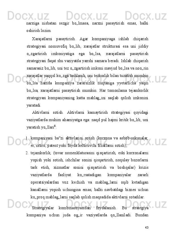 narxiga   nisbatan   sezgir   bo„lmasa,   narxni   pasaytirish   emas,   balki
oshirish lozim.
Xarajatlarni   pasaytirish.   Agar   kompaniyaga   ishlab   chiqarish
strategiyasi   nomuvofiq   bo„lib,   xarajatlar   strukturasi   esa   uni   jiddiy
o„zgartirish   imkoniyatiga   ega   bo„lsa,   xarajatlarni   pasaytirish
strategiyasi faqat shu vaziyatda yaxshi samara beradi. Ishlab chiqarish
samarasiz bo„lib, uni tez o„zgartirish imkoni mavjud bo„lsa va noo„rin
xarajatlar yaqqol ko„zga tashlanib, uni tezkorlik bilan tuzatish mumkin
bo„lsa   hamda   kompaniya   zararsizlik   nuqtasiga   yyetarlicha   yaqin
bo„lsa,   xarajatlarni   pasaytirish   mumkin.   Har   tomonlama   tejamkorlik
strategiyasi   kompaniyaning   katta   mablag„ini   saqlab   qolish   imkonini
yaratadi.
Aktivlarni   sotish.   Aktivlarni   kamaytirish   strategiyasi   quyidagi
vaziyatlarda muhim ahamiyatga ega: naqd pul hajmi kritik bo„lib, uni
yaratish yo„llari 8
:
1. kompaniyani   ba zi   aktivlarini   sotish   (korxona   va   asbob-uskunalar,‟
er, ixtiro, patent yoki foyda keltiruvchi filiallarni sotish);
2. tejamkorlik,   (tovar   nomenklaturasini   qisqartirish,   eski   korxonalarni
yopish   yoki   sotish,   ishchilar   sonini   qisqartirish,   noqulay   bozorlarni
tark   etish,   xizmatlar   sonini   qisqartirish   va   boshqalar)   krizis
vaziyatlarda   faoliyat   ko„rsatadigan   kompaniyalar   zararli
operatsiyalardan   voz   kechish   va   mablag„larni   oqib   ketadigan
kanallarni   yopish   uchungina   emas,   balki   navbatdagi   biznes   uchun
ko„proq mablag„larni saqlab qolish maqsadida aktivlarni sotadilar.
Strategiyalar   kombinastiyasidan   foydalanish.   Bu   strategiya
kompaniya   uchun   juda   og„ir   vaziyatlarda   qo„llaniladi.   Bundan
43 
