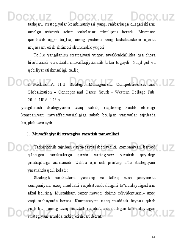 tashqari,  strategiyalar  kombinatsiyasi  yangi  rahbarlarga  o„zgarishlarni
amalga   oshirish   uchun   vakolatlar   erkinligini   beradi.   Muammo
qanchalik   og„ir   bo„lsa,   uning   yechimi   keng   tashabusslarni   o„zida
mujassam etish ehtimoli shunchalik yuqori.
To„liq   yangilanish   strategiyasi   yuqori   tavakkalchilikka   ega   chora
hisoblanadi   va   odatda   muvaffaqiyatsizlik   bilan   tugaydi.   Naqd   pul   va
qobiliyat etishmasligi, to„liq
 
8   Michael   A.   H:II.   Strategic   Management:   Competitiveness   and
Globalization   –   Concepts   and   Cases.   South   -   Western   Collage   Pub.
2014. USA. 126 p.
yangilanish   strategiyasini   uzoq   kutish,   raqibning   kuchli   ekanligi
kompaniyani   muvaffaqiyatsizligiga   sabab   bo„lgan   vaziyatlar   tajribada
ko„plab uchraydi.
1. Muvaffaqiyatli strategiya yaratish tamoyillari
Tadbirkorlik tajribasi qayta-qayta isbotlaydiki, kompaniyani barbod
qiladigan   harakatlarga   qarshi   strategiyani   yaratish   quyidagi
printsiplarga   asoslanadi.   Ushbu   o„n   uch   printsip   a lo   strategiyani‟
yaratishda qo„l keladi:
Strategik   harakatlarni   yarating   va   tatbiq   etish   jarayonida
kompaniyani   uzoq   muddatli   raqobatbardoshligini   ta minlaydiganlarni	
‟
afzal   ko„ring.   Mustahkam   bozor   mavqei   doimo   «dividentlarni»   uzoq
vaqt   mobaynida   beradi.   Kompaniyani   uzoq   muddatli   foydali   qilish
yo„li bu – uning uzoq muddatli raqobatbardoshliligini ta minlaydigan	
‟
strategiyani amalda tatbiq etishdan iborat.
44 