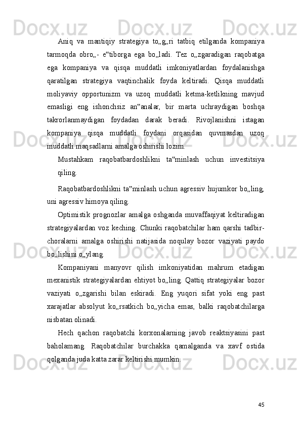 Aniq   va   mantiqiy   strategiya   to„g„ri   tatbiq   etilganda   kompaniya
tarmoqda   obro„-   e tiborga   ega   bo„ladi.   Tez   o„zgaradigan   raqobatga‟
ega   kompaniya   va   qisqa   muddatli   imkoniyatlardan   foydalanishga
qaratilgan   strategiya   vaqtinchalik   foyda   keltiradi.   Qisqa   muddatli
moliyaviy   opportunizm   va   uzoq   muddatli   ketma-ketlikning   mavjud
emasligi   eng   ishonchsiz   an analar,   bir   marta   uchraydigan   boshqa	
‟
takrorlanmaydigan   foydadan   darak   beradi.   Rivojlanishni   istagan
kompaniya   qisqa   muddatli   foydani   orqasidan   quvmasdan   uzoq
muddatli maqsadlarni amalga oshirishi lozim.
Mustahkam   raqobatbardoshlikni   ta minlash   uchun   investitsiya	
‟
qiling.
Raqobatbardoshlikni  ta minlash  uchun  agressiv  hujumkor  bo„ling,	
‟
uni agressiv himoya qiling.
Optimistik   prognozlar   amalga   oshganda   muvaffaqiyat   keltiradigan
strategiyalardan voz keching. Chunki raqobatchilar ham qarshi tadbir-
choralarni   amalga   oshirishi   natijasida   noqulay   bozor   vaziyati   paydo
bo„lishini o„ylang.
Kompaniyani   manyovr   qilish   imkoniyatidan   mahrum   etadigan
mexanistik   strategiyalardan   ehtiyot   bo„ling.   Qattiq   strategiyalar   bozor
vaziyati   o„zgarishi   bilan   eskiradi.   Eng   yuqori   sifat   yoki   eng   past
xarajatlar   absolyut   ko„rsatkich   bo„yicha   emas,   balki   raqobatchilarga
nisbatan olinadi.
Hech   qachon   raqobatchi   korxonalarning   javob   reaktsiyasini   past
baholamang.   Raqobatchilar   burchakka   qamalganda   va   xavf   ostida
qolganda juda katta zarar keltirishi mumkin.
45 