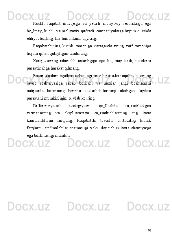 Kuchli   raqobat   mavqeiga   va   yetarli   moliyaviy   resurslarga   ega
bo„lmay, kuchli va moliyaviy qudratli kompaniyalarga hujum qilishda
ehtiyot bo„ling, har tomonlama o„ylang.
Raqobatchining   kuchli   tomoniga   qaraganda   uning   zaif   tomoniga
hujum qilish qulayligini unutmang.
Xarajatlarning   ishonchli   ustunligiga   ega   bo„lmay   turib,   narxlarni
pasaytirishga harakat qilmang.
Bozor ulushini egallash uchun agressiv harakatlar raqobatchilarning
javob   reaktsiyasiga   sabab   bo„lishi   va   narxlar   jangi   boshlanishi
natijasida   bozorning   hamma   qatnashchilarining   oladigan   foydasi
pasayishi mumkinligini o„ylab ko„ring.
Differensiyalash   strategiyasini   qo„llashda   ko„rsatiladigan
xizmatlarning   va   ekspluatatsiya   ko„rsatkichlarining   eng   katta
kamchiliklarini   aniqlang.   Raqobatchi   tovarlar   o„rtasidagi   kichik
farqlarni   iste molchilar   sezmasligi   yoki   ular   uchun   katta   ahamiyatga‟
ega bo„lmasligi mumkin.
46 