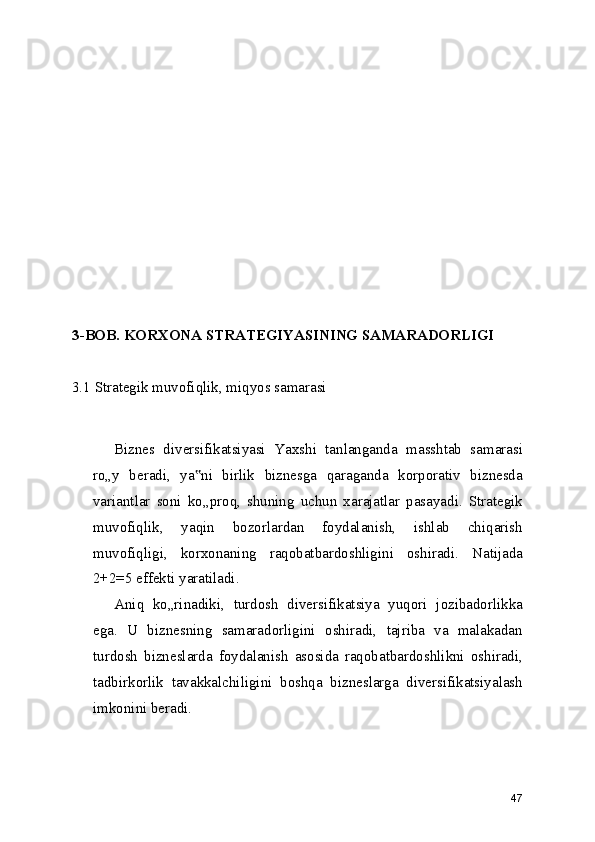 3-BOB. KORXONA STRATEGIYASINING SAMARADORLIGI
3.1 Strategik muvofiqlik, miqyos samarasi
Biznes   diversifikatsiyasi   Yaxshi   tanlanganda   masshtab   samarasi
ro„y   beradi,   ya ni   birlik   biznesga   qaraganda   korporativ   biznesda‟
variantlar   soni   ko„proq,   shuning   uchun   xarajatlar   pasayadi.   Strategik
muvofiqlik,   yaqin   bozorlardan   foydalanish,   ishlab   chiqarish
muvofiqligi,   korxonaning   raqobatbardoshligini   oshiradi.   Natijada
2+2=5 effekti yaratiladi.
Aniq   ko„rinadiki,   turdosh   diversifikatsiya   yuqori   jozibadorlikka
ega.   U   biznesning   samaradorligini   oshiradi,   tajriba   va   malakadan
turdosh   bizneslarda   foydalanish   asosida   raqobatbardoshlikni   oshiradi,
tadbirkorlik   tavakkalchiligini   boshqa   bizneslarga   diversifikatsiyalash
imkonini beradi.
47 