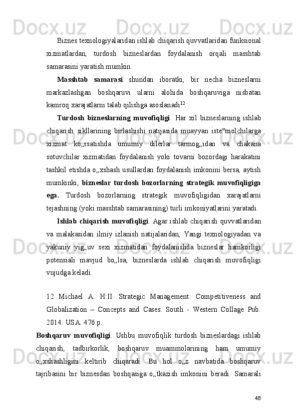 Biznes texnologiyalaridan ishlab chiqarish quvvatlaridan funksional
xizmatlardan,   turdosh   bizneslardan   foydalanish   orqali   masshtab
samarasini yaratish mumkin.
Masshtab   samarasi   shundan   iboratki,   bir   necha   bizneslarni
markazlashgan   boshqaruvi   ularni   alohida   boshqaruviga   nisbatan
kamroq xarajatlarni talab qilishga asoslanadi 12
.
Turdosh   bizneslarning   muvofiqligi .   Har   xil   bizneslarning   ishlab
chiqarish   sikllarining   birlashishi   natijasida   muayyan   iste molchilarga‟
xizmat   ko„rsatishda   umumiy   dilerlar   tarmog„idan   va   chakana
sotuvchilar   xizmatidan   foydalanish   yoki   tovarni   bozordagi   harakatini
tashkil etishda o„xshash usullardan foydalanish imkonini bersa, aytish
mumkinki,   bizneslar   turdosh   bozorlarning   strategik   muvofiqligiga
ega.   Turdosh   bozorlarning   strategik   muvofiqligidan   xarajatlarni
tejashning (yoki masshtab samarasining) turli imkoniyatlarini yaratadi.
Ishlab chiqarish muvofiqligi . Agar ishlab chiqarish quvvatlaridan
va   malakasidan   ilmiy   izlanish   natijalaridan,   Yangi   texnologiyadan   va
yakuniy   yig„uv   sexi   xizmatidan   foydalanishda   bizneslar   hamkorligi
potensiali   mavjud   bo„lsa,   bizneslarda   ishlab   chiqarish   muvofiqligi
vujudga keladi.
 
12   Michael   A.   H:II.   Strategic   Management:   Competitiveness   and
Globalization   –   Concepts   and   Cases.   South   -   Western   Collage   Pub.
2014. USA. 476 p.
Boshqaruv   muvofiqligi .   Ushbu   muvofiqlik   turdosh   bizneslardagi   ishlab
chiqarish,   tadbirkorlik,   boshqaruv   muammolarining   ham   umumiy
o„xshashligini   keltirib   chiqaradi.   Bu   hol   o„z   navbatida   boshqaruv
tajribasini   bir   biznesdan   boshqasiga   o„tkazish   imkonini   beradi.   Samarali
48 