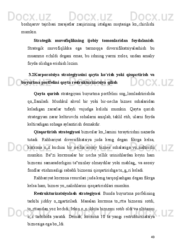 boshqaruv   tajribasi   xarajatlar   zanjirining   istalgan   nuqtasiga   ko„chirilishi
mumkin.
Strategik   muvofiqlikning   ijobiy   tomonlaridan   foydalanish .
Strategik   muvofiqlikka   ega   tarmoqqa   diversifikatsiyalashish   bu
muammo   echildi   degani   emas,   bu   ishning   yarmi   xolos,   undan   amaliy
foyda olishga erishish lozim.
        3.2Korporatsiya   strategiyasini   qayta   ko‘rish   yoki   qisqartirish   va
buyurtma portfelini qayta restrukturizatsiya qilish
Qayta   qurish   strategiyasi  buyurtma   portfelini  sog„lomlashtirishda
qo„llaniladi.   Mushkul   ahvol   bir   yoki   bir-necha   biznes   sohalaridan
keladigan   zararlar   tufayli   vujudga   kelishi   mumkin.   Qayta   qurish
strategiyasi zarar keltiruvchi sohalarni aniqlab, tahlil etib, ularni foyda
keltiradigan sohaga aylantirish demakdir.
Qisqartirish strategiyasi   bizneslar ko„lamini toraytirishni nazarda
tutadi.   Rahbariyat   diversifikatsiya   juda   keng   degan   fikrga   kelsa,
korxona   o„z   kuchini   bir   necha   asosiy   biznes   sohalariga   yo„naltirishi
mumkin.   Ba zi   korxonalar   bir   necha   yillik   urinishlardan   keyin   ham‟
biznesni samaradorligini ta minlay olmaydilar yoki mablag„ va asosiy	
‟
fondlar etishmasligi sababli biznesni qisqartirishga to„g„ri keladi.
Rahbariyat korxona resurslari juda keng tarqoqlashgan degan fikrga
kelsa ham, biznes yo„nalishlarini qisqartirishlari mumkin.
Restrukturizatsiyalash   strategiyasi .   Bunda   buyurtma   porfelining
tarkibi   jiddiy   o„zgartiriladi.   Masalan   korxona   to„rtta   biznesni   sotdi,
to„rttasidan voz kechdi, lekin o„n ikkita biznesni sotib oldi va oltitasini
o„z   tarkibida   yaratdi.   Demak,   korxona   18   ta   yangi   restrukturizatsiya
biznesiga ega bo„ldi.
49 