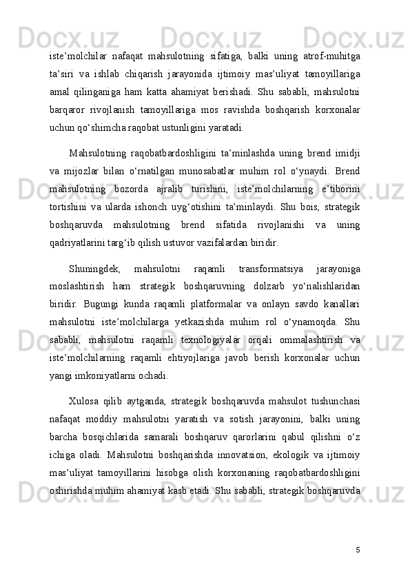 iste’molchilar   nafaqat   mahsulotning   sifatiga,   balki   uning   atrof-muhitga
ta’siri   va   ishlab   chiqarish   jarayonida   ijtimoiy   mas’uliyat   tamoyillariga
amal   qilinganiga   ham   katta   ahamiyat   berishadi.   Shu   sababli,   mahsulotni
barqaror   rivojlanish   tamoyillariga   mos   ravishda   boshqarish   korxonalar
uchun qo‘shimcha raqobat ustunligini yaratadi.
Mahsulotning   raqobatbardoshligini   ta’minlashda   uning   brend   imidji
va   mijozlar   bilan   o‘rnatilgan   munosabatlar   muhim   rol   o‘ynaydi.   Brend
mahsulotning   bozorda   ajralib   turishini,   iste’molchilarning   e’tiborini
tortishini   va   ularda   ishonch   uyg‘otishini   ta’minlaydi.   Shu   bois,   strategik
boshqaruvda   mahsulotning   brend   sifatida   rivojlanishi   va   uning
qadriyatlarini targ‘ib qilish ustuvor vazifalardan biridir.
Shuningdek,   mahsulotni   raqamli   transformatsiya   jarayoniga
moslashtirish   ham   strategik   boshqaruvning   dolzarb   yo‘nalishlaridan
biridir.   Bugungi   kunda   raqamli   platformalar   va   onlayn   savdo   kanallari
mahsulotni   iste’molchilarga   yetkazishda   muhim   rol   o‘ynamoqda.   Shu
sababli,   mahsulotni   raqamli   texnologiyalar   orqali   ommalashtirish   va
iste’molchilarning   raqamli   ehtiyojlariga   javob   berish   korxonalar   uchun
yangi imkoniyatlarni ochadi.
Xulosa   qilib   aytganda,   strategik   boshqaruvda   mahsulot   tushunchasi
nafaqat   moddiy   mahsulotni   yaratish   va   sotish   jarayonini,   balki   uning
barcha   bosqichlarida   samarali   boshqaruv   qarorlarini   qabul   qilishni   o‘z
ichiga   oladi.   Mahsulotni   boshqarishda   innovatsion,   ekologik   va   ijtimoiy
mas’uliyat   tamoyillarini   hisobga   olish   korxonaning   raqobatbardoshligini
oshirishda muhim ahamiyat kasb etadi. Shu sababli, strategik boshqaruvda
5 