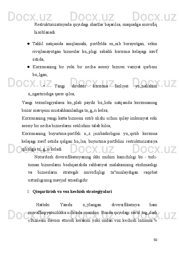 Restrukturizatsiyada quyidagi shartlar bajarilsa, maqsadga muvofiq
hisoblanadi:
● Tahlil   natijasida   aniqlansaki,   portfelda   so„nib   borayotgan,   sekin
rivojlanayotgan   bizneslar   ko„pligi   sababli   korxona   kelajagi   xavf
ostida;
● Korxonaning   bir   yoki   bir   necha   asosiy   biznesi   vaziyat   qurboni
bo„lgan;
⁃ Yangi   direktor   korxona   faoliyat   yo„nalishini
o„zgartirishga qaror qilsa;
Yangi   texnologiyalarni   ko„plab   paydo   bo„lishi   natijasida   korxonaning
bozor mavqeini mustahkamlashga to„g„ri kelsa;
Korxonaning yangi katta biznesni sotib olishi uchun qulay imkoniyat eski
asosiy bir necha bizneslarni sotilishini talab kilsa;
Korxonaning   buyurtma-portfeli   o„z   jozibadorligini   yo„qotib   korxona
kelajagi   xavf   ostida   qolgan   bo„lsa,   buyurtma   portfelini   restrukturizatsiya
qilishga to„g„ri keladi.
Noturdosh   diversifikatsiyaning   ikki   muhim   kamchiligi   bu   -   turli-
tuman   bizneslarni   boshqarishda   rahbariyat   malakasining   etishmasligi
va   bizneslarni   strategik   muvofiqligi   ta minlaydigan   raqobat‟
ustunligining mavjud emasligidir.
1. Qisqartirish va voz kechish strategiyalari
Hattoki   Yaxshi   o„ylangan   diversifikatsiya   ham
muvaffaqiyatsizlikka uchrashi mumkin. Bunda quyidagi savol tug„iladi
«Biznesni   davom   ettirish   kerakmi   yoki   undan   voz   kechish   lozimmi?»
50 