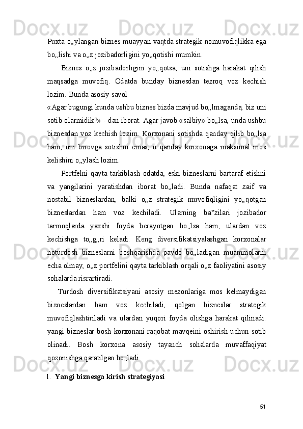 Puxta o„ylangan biznes muayyan vaqtda strategik nomuvofiqlikka ega
bo„lishi va o„z jozibadorligini yo„qotishi mumkin.
Biznes   o„z   jozibadorligini   yo„qotsa,   uni   sotishga   harakat   qilish
maqsadga   muvofiq.   Odatda   bunday   biznesdan   tezroq   voz   kechish
lozim. Bunda asosiy savol
«Agar bugungi kunda ushbu biznes bizda mavjud bo„lmaganda, biz uni
sotib olarmidik?» - dan iborat. Agar javob «salbiy» bo„lsa, unda ushbu
biznesdan  voz  kechish  lozim.  Korxonani  sotishda  qanday  qilib  bo„lsa
ham,   uni   birovga   sotishni   emas,   u   qanday   korxonaga   maksimal   mos
kelishini o„ylash lozim.
Portfelni   qayta   tarkiblash   odatda,   eski   bizneslarni   bartaraf   etishni
va   yangilarini   yaratishdan   iborat   bo„ladi.   Bunda   nafaqat   zaif   va
nostabil   bizneslardan,   balki   o„z   strategik   muvofiqligini   yo„qotgan
bizneslardan   ham   voz   kechiladi.   Ularning   ba zilari   jozibador‟
tarmoqlarda   yaxshi   foyda   berayotgan   bo„lsa   ham,   ulardan   voz
kechishga   to„g„ri   keladi.   Keng   diversifikatsiyalashgan   korxonalar
noturdosh   bizneslarni   boshqarishda   paydo   bo„ladigan   muammolarni
echa olmay, o„z portfelini qayta tarkiblash orqali o„z faoliyatini asosiy
sohalarda risrartiradi.
Turdosh   diversifikatsiyani   asosiy   mezonlariga   mos   kelmaydigan
bizneslardan   ham   voz   kechiladi,   qolgan   bizneslar   strategik
muvofiqlashtiriladi   va   ulardan   yuqori   foyda   olishga   harakat   qilinadi.
yangi bizneslar bosh korxonani raqobat mavqeini oshirish uchun sotib
olinadi.   Bosh   korxona   asosiy   tayanch   sohalarda   muvaffaqiyat
qozonishga qaratilgan bo„ladi.
1. Yangi biznesga kirish strategiyasi
51 