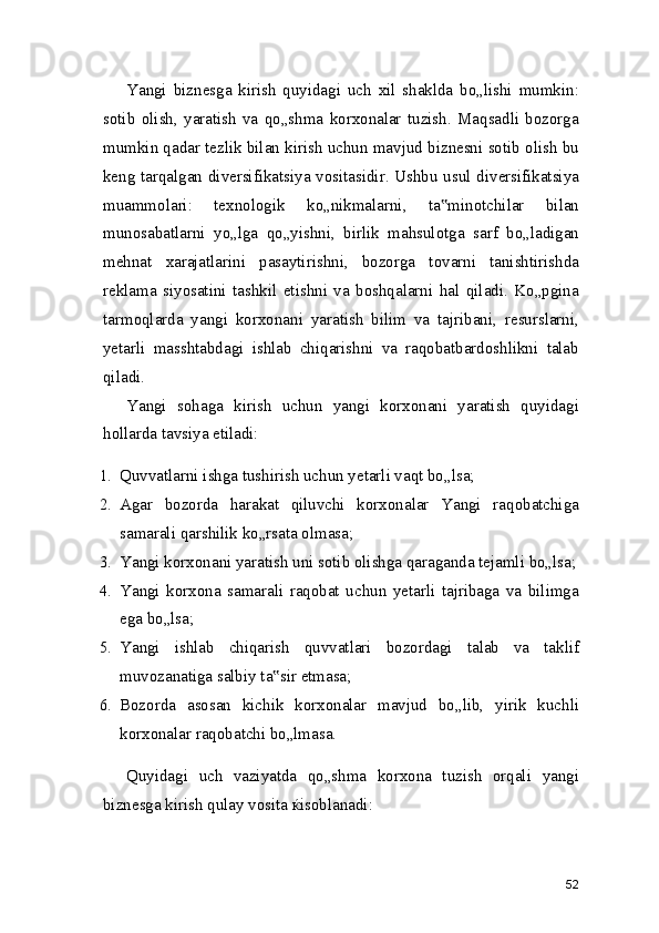 Yangi   biznesga   kirish   quyidagi   uch   xil   shaklda   bo„lishi   mumkin:
sotib   olish,   yaratish   va   qo„shma   korxonalar   tuzish.   Maqsadli   bozorga
mumkin qadar tezlik bilan kirish uchun mavjud biznesni sotib olish bu
keng tarqalgan diversifikatsiya vositasidir. Ushbu usul diversifikatsiya
muammolari:   texnologik   ko„nikmalarni,   ta minotchilar   bilan‟
munosabatlarni   yo„lga   qo„yishni,   birlik   mahsulotga   sarf   bo„ladigan
mehnat   xarajatlarini   pasaytirishni,   bozorga   tovarni   tanishtirishda
reklama   siyosatini   tashkil   etishni   va   boshqalarni   hal   qiladi.   Ko„pgina
tarmoqlarda   yangi   korxonani   yaratish   bilim   va   tajribani,   resurslarni,
yetarli   masshtabdagi   ishlab   chiqarishni   va   raqobatbardoshlikni   talab
qiladi.
Yangi   sohaga   kirish   uchun   yangi   korxonani   yaratish   quyidagi
hollarda tavsiya etiladi:
1. Quvvatlarni ishga tushirish uchun yetarli vaqt bo„lsa;
2. Agar   bozorda   harakat   qiluvchi   korxonalar   Yangi   raqobatchiga
samarali qarshilik ko„rsata olmasa;
3. Yangi korxonani yaratish uni sotib olishga qaraganda tejamli bo„lsa;
4. Yangi   korxona   samarali   raqobat   uchun   yetarli   tajribaga   va   bilimga
ega bo„lsa;
5. Yangi   ishlab   chiqarish   quvvatlari   bozordagi   talab   va   taklif
muvozanatiga salbiy ta sir etmasa;	
‟
6. Bozorda   asosan   kichik   korxonalar   mavjud   bo„lib,   yirik   kuchli
korxonalar raqobatchi bo„lmasa.
Quyidagi   uch   vaziyatda   qo„shma   korxona   tuzish   orqali   yangi
biznesga kirish qulay vosita ќisoblanadi:
52 