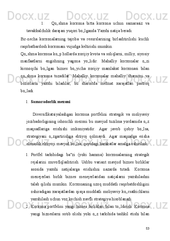 1. Qo„shma   korxona   bitta   korxona   uchun   samarasiz   va
tavakkalchilik darajasi yuqori bo„lganda Yaxshi natija beradi.
Bir-necha   korxonalarning   tajriba   va   resurslarining   birlashtirilishi   kuchli
raqobatbardosh korxonani vujudga keltirishi mumkin.
Qo„shma korxona ko„p hollarda xorijiy kvota va soliqlarni, milliy, siyosiy
manfaatlarni   engishning   yagona   yo„lidir.   Mahalliy   korxonalar   o„zi
kirmoqchi   bo„lgan   biznes   bo„yicha   xorijiy   mamlakat   korxonasi   bilan
qo„shma   korxona   tuzadilar.   Mahalliy   korxonalar   mahalliy   sharoitni   va
bozorlarni   yaxshi   biladilar,   bu   sharoitda   mehnat   xarajatlari   pastroq
bo„ladi.
1. Samaradorlik mezoni
Diversifikatsiyalashgan   korxona   portfelini   strategik   va   moliyaviy
jozibadorligining   ishonchli   mezoni   bu   mavjud   tuzilma   yordamida   o„z
maqsadlariga   erishishi   imkoniyatidir.   Agar   javob   ijobiy   bo„lsa,
strategiyani   o„zgartirishga   ehtiyoj   qolmaydi.   Agar   maqsadga   erisha
olmaslik ehtiyoji mavjud bo„lsa, quyidagi harakatlar amalga oshiriladi:
1. Portfel   tarkibidagi   ba zi   (yoki   hamma)   korxonalarning   strategik‟
rejalarini   muvofiqlashtirish.   Ushbu   variant   mavjud   biznes   birliklar
asosida   yaxshi   natijalarga   erishishni   nazarda   tutadi.   Korxona
menejerlari   birlik   biznes   menejerlaridan   natijalarni   yaxshilashni
talab qilishi mumkin. Korxonaning uzoq muddatli raqobatdoshligini
oshiradigan xarajatlardan qisqa muddatli moliyaviy ko„rsatkichlarni
yaxshilash uchun voz kechish xavfli strategiya hisoblanadi.
2. Korxona   portfelini   yangi   biznes   birliklari   bilan   to„ldirish.   Korxona
yangi   bizneslarni   sotib   olishi   yoki   o„z   tarkibida   tashkil   etishi   bilan
53 