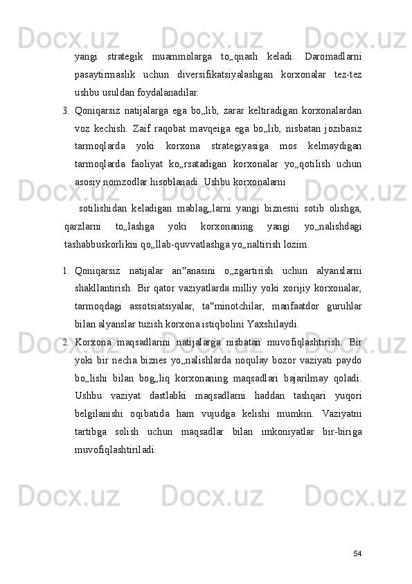 yangi   strategik   muammolarga   to„qnash   keladi.   Daromadlarni
pasaytirmaslik   uchun   diversifikatsiyalashgan   korxonalar   tez-tez
ushbu usuldan foydalanadilar.
3. Qoniqarsiz   natijalarga   ega   bo„lib,   zarar   keltiradigan   korxonalardan
voz   kechish.   Zaif   raqobat   mavqeiga   ega   bo„lib,   nisbatan   jozibasiz
tarmoqlarda   yoki   korxona   strategiyasiga   mos   kelmaydigan
tarmoqlarda   faoliyat   ko„rsatadigan   korxonalar   yo„qotilish   uchun
asosiy nomzodlar hisoblanadi. Ushbu korxonalarni
sotilishidan   keladigan   mablag„larni   yangi   biznesni   sotib   olishga,
qarzlarni   to„lashga   yoki   korxonaning   yangi   yo„nalishdagi
tashabbuskorlikni qo„llab-quvvatlashga yo„naltirish lozim.
1. Qoniqarsiz   natijalar   an anasini   o„zgartirish   uchun   alyanslarni‟
shakllantirish. Bir qator vaziyatlarda milliy yoki xorijiy korxonalar,
tarmoqdagi   assotsiatsiyalar,   ta minotchilar,   manfaatdor   guruhlar	
‟
bilan alyanslar tuzish korxona istiqbolini Yaxshilaydi.
2. Korxona   maqsadlarini   natijalarga   nisbatan   muvofiqlashtirish.   Bir
yoki   bir   necha   biznes   yo„nalishlarda   noqulay   bozor   vaziyati   paydo
bo„lishi   bilan   bog„liq   korxonaning   maqsadlari   bajarilmay   qoladi.
Ushbu   vaziyat   dastlabki   maqsadlarni   haddan   tashqari   yuqori
belgilanishi   oqibatida   ham   vujudga   kelishi   mumkin.   Vaziyatni
tartibga   solish   uchun   maqsadlar   bilan   imkoniyatlar   bir-biriga
muvofiqlashtiriladi.
54 