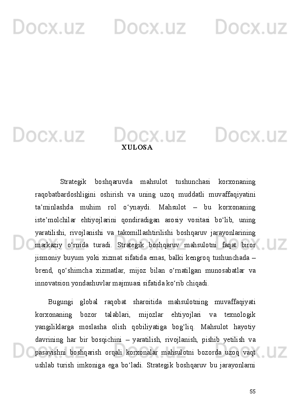 XULOSA
      Strategik   boshqaruvda   mahsulot   tushunchasi   korxonaning
raqobatbardoshligini   oshirish   va   uning   uzoq   muddatli   muvaffaqiyatini
ta’minlashda   muhim   rol   o‘ynaydi.   Mahsulot   –   bu   korxonaning
iste’molchilar   ehtiyojlarini   qondiradigan   asosiy   vositasi   bo‘lib,   uning
yaratilishi,   rivojlanishi   va   takomillashtirilishi   boshqaruv   jarayonlarining
markaziy   o‘rnida   turadi.   Strategik   boshqaruv   mahsulotni   faqat   biror
jismoniy   buyum   yoki   xizmat   sifatida   emas,   balki   kengroq   tushunchada   –
brend,   qo‘shimcha   xizmatlar,   mijoz   bilan   o‘rnatilgan   munosabatlar   va
innovatsion yondashuvlar majmuasi sifatida ko‘rib chiqadi.
    Bugungi   global   raqobat   sharoitida   mahsulotning   muvaffaqiyati
korxonaning   bozor   talablari,   mijozlar   ehtiyojlari   va   texnologik
yangiliklarga   moslasha   olish   qobiliyatiga   bog‘liq.   Mahsulot   hayotiy
davrining   har   bir   bosqichini   –   yaratilish,   rivojlanish,   pishib   yetilish   va
pasayishni   boshqarish   orqali   korxonalar   mahsulotni   bozorda   uzoq   vaqt
ushlab   turish   imkoniga   ega   bo‘ladi.   Strategik   boshqaruv   bu   jarayonlarni
55 