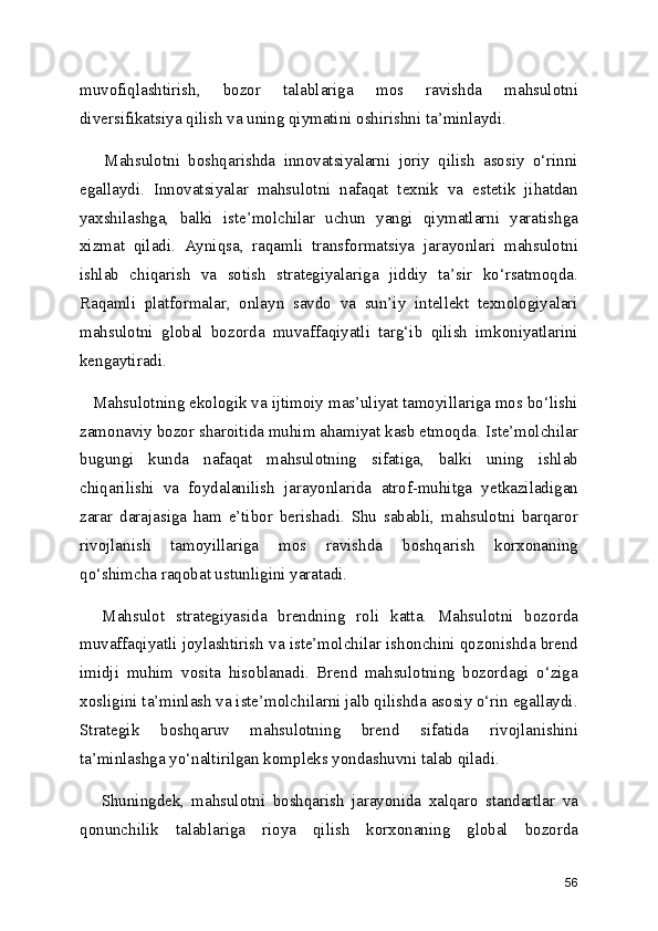 muvofiqlashtirish,   bozor   talablariga   mos   ravishda   mahsulotni
diversifikatsiya qilish va uning qiymatini oshirishni ta’minlaydi.
      Mahsulotni   boshqarishda   innovatsiyalarni   joriy   qilish   asosiy   o‘rinni
egallaydi.   Innovatsiyalar   mahsulotni   nafaqat   texnik   va   estetik   jihatdan
yaxshilashga,   balki   iste’molchilar   uchun   yangi   qiymatlarni   yaratishga
xizmat   qiladi.   Ayniqsa,   raqamli   transformatsiya   jarayonlari   mahsulotni
ishlab   chiqarish   va   sotish   strategiyalariga   jiddiy   ta’sir   ko‘rsatmoqda.
Raqamli   platformalar,   onlayn   savdo   va   sun’iy   intellekt   texnologiyalari
mahsulotni   global   bozorda   muvaffaqiyatli   targ‘ib   qilish   imkoniyatlarini
kengaytiradi.
   Mahsulotning ekologik va ijtimoiy mas’uliyat tamoyillariga mos bo‘lishi
zamonaviy bozor sharoitida muhim ahamiyat kasb etmoqda. Iste’molchilar
bugungi   kunda   nafaqat   mahsulotning   sifatiga,   balki   uning   ishlab
chiqarilishi   va   foydalanilish   jarayonlarida   atrof-muhitga   yetkaziladigan
zarar   darajasiga   ham   e’tibor   berishadi.   Shu   sababli,   mahsulotni   barqaror
rivojlanish   tamoyillariga   mos   ravishda   boshqarish   korxonaning
qo‘shimcha raqobat ustunligini yaratadi.
    Mahsulot   strategiyasida   brendning   roli   katta.   Mahsulotni   bozorda
muvaffaqiyatli joylashtirish va iste’molchilar ishonchini qozonishda brend
imidji   muhim   vosita   hisoblanadi.   Brend   mahsulotning   bozordagi   o‘ziga
xosligini ta’minlash va iste’molchilarni jalb qilishda asosiy o‘rin egallaydi.
Strategik   boshqaruv   mahsulotning   brend   sifatida   rivojlanishini
ta’minlashga yo‘naltirilgan kompleks yondashuvni talab qiladi.
      Shuningdek,   mahsulotni   boshqarish   jarayonida   xalqaro   standartlar   va
qonunchilik   talablariga   rioya   qilish   korxonaning   global   bozorda
56 