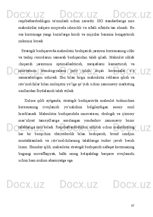 raqobatbardoshligini   ta’minlash   uchun   zarurdir.   ISO   standartlariga   mos
mahsulotlar  xalqaro   miqyosda  ishonchli   va   sifatli   sifatida   tan   olinadi.  Bu
esa   korxonaga   yangi   bozorlarga   kirish   va   mijozlar   bazasini   kengaytirish
imkonini beradi.
   Strategik boshqaruvda mahsulotni boshqarish jarayoni korxonaning ichki
va   tashqi   resurslarini   samarali   boshqarishni   talab   qiladi.   Mahsulot   ishlab
chiqarish   jarayonini   optimallashtirish,   xarajatlarni   kamaytirish   va
innovatsion   texnologiyalarni   joriy   qilish   orqali   korxonalar   o‘z
samaradorligini   oshiradi.   Shu   bilan   birga,   mahsulotni   reklama   qilish   va
iste’molchilar bilan muloqotni yo‘lga qo‘yish uchun zamonaviy marketing
usullaridan foydalanish talab etiladi.
      Xulosa   qilib   aytganda,   strategik   boshqaruvda   mahsulot   tushunchasi
korxonaning   rivojlanish   yo‘nalishini   belgilaydigan   asosiy   omil
hisoblanadi.   Mahsulotni   boshqarishda   innovatsion,   ekologik   va   ijtimoiy
mas’uliyat   tamoyillariga   asoslangan   yondashuv   zamonaviy   bozor
talablariga  mos  keladi.  Raqobatbardoshlikni  oshirish  uchun  mahsulotning
har   bir   bosqichini   ehtiyotkorlik   bilan   boshqarish,   brend   imidjini
mustahkamlash   va   iste’molchilarning   talablariga   tezkor   javob   berish
lozim. Shunday qilib, mahsulotni strategik boshqarish nafaqat korxonaning
bugungi   muvaffaqiyati,   balki   uning   kelajakdagi   barqaror   rivojlanishi
uchun ham muhim ahamiyatga ega.
57 