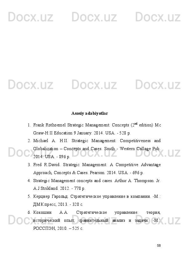 Asosiy adabiyotlar
1. Frank Rothoemel Strategic Management: Concepts (2 nd
  edition) Mc
Graw-H:II Education 9 January. 2014. USA. - 528 p.
2. Michael   A.   H:II.   Strategic   Management:   Competitiveness   and
Globalization – Concepts and Cases. South - Western Collage Pub.
2014. USA. - 896 p.
3. Fred   R.David.   Strategic   Management:   A   Competitive   Advantage
Approach, Concepts & Cases. Pearson. 2014. USA. - 696 p.
4. Strategic Management concepts and cases. Arthur A. Thompson. Jr.
A.J Strikland. 2012. - 778 p.
5. Керцнер Гарольд. Стратегическое управление в компании. -М.:
ДМК пресс, 2013. - 320 с.
6. Кокошин   А.А.   Стратегическое   управление:   теория,
исторический   опыт,   сравнительный   анализ   и   задачи.   -М.:
РОССПЭН, 2010. – 525 с.
58 