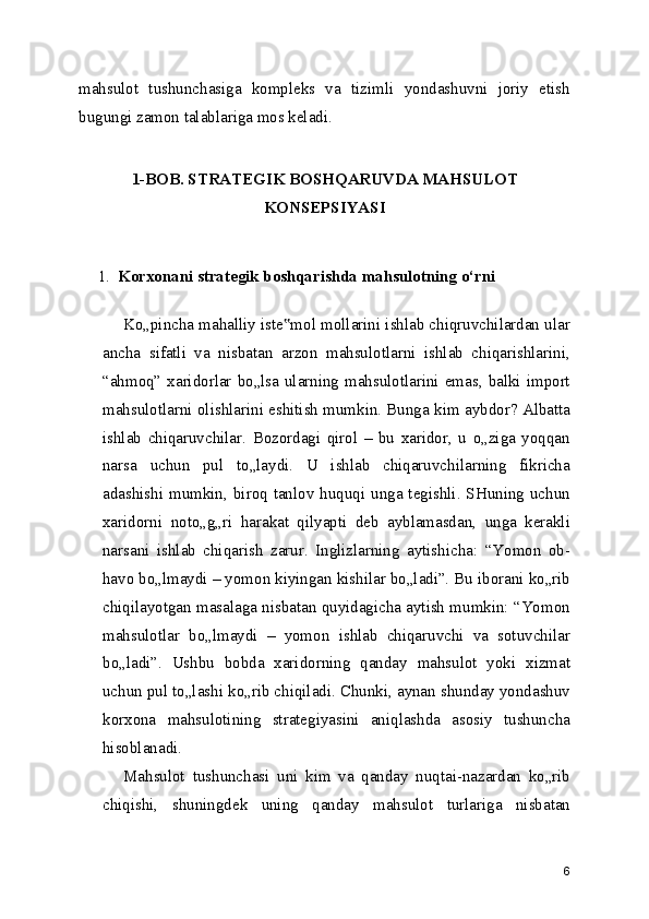 mahsulot   tushunchasiga   kompleks   va   tizimli   yondashuvni   joriy   etish
bugungi zamon talablariga mos keladi.
1-BOB.   STRATEGIK BOSHQARUVDA MAHSULOT
KONSEPSIYASI
1. Korxonani strategik boshqarishda mahsulotning o‘rni
Ko„pincha mahalliy iste mol mollarini ishlab chiqruvchilardan ular‟
ancha   sifatli   va   nisbatan   arzon   mahsulotlarni   ishlab   chiqarishlarini,
“ahmoq” xaridorlar bo„lsa ularning mahsulotlarini emas, balki import
mahsulotlarni olishlarini eshitish mumkin. Bunga kim aybdor? Albatta
ishlab   chiqaruvchilar.   Bozordagi   qirol   –   bu   xaridor,   u   o„ziga   yoqqan
narsa   uchun   pul   to„laydi.   U   ishlab   chiqaruvchilarning   fikricha
adashishi mumkin, biroq tanlov huquqi unga tegishli. SHuning  uchun
xaridorni   noto„g„ri   harakat   qilyapti   deb   ayblamasdan,   unga   kerakli
narsani   ishlab   chiqarish   zarur.   Inglizlarning   aytishicha:   “Yomon   ob-
havo bo„lmaydi – yomon kiyingan kishilar bo„ladi”. Bu iborani ko„rib
chiqilayotgan masalaga nisbatan quyidagicha aytish mumkin: “Yomon
mahsulotlar   bo„lmaydi   –   yomon   ishlab   chiqaruvchi   va   sotuvchilar
bo„ladi”.   Ushbu   bobda   xaridorning   qanday   mahsulot   yoki   xizmat
uchun pul to„lashi ko„rib chiqiladi. Chunki, aynan shunday yondashuv
korxona   mahsulotining   strategiyasini   aniqlashda   asosiy   tushuncha
hisoblanadi.
Mahsulot   tushunchasi   uni   kim   va   qanday   nuqtai-nazardan   ko„rib
chiqishi,   shuningdek   uning   qanday   mahsulot   turlariga   nisbatan
6 