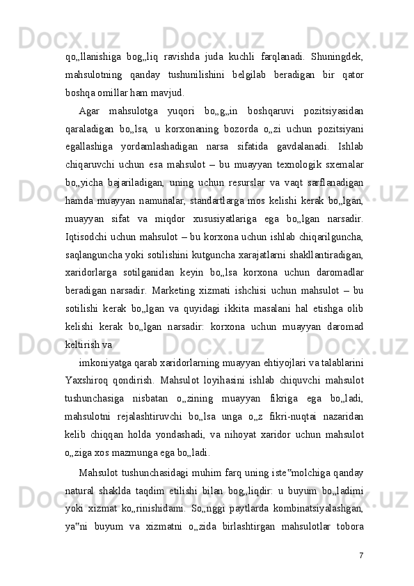 qo„llanishiga   bog„liq   ravishda   juda   kuchli   farqlanadi.   Shuningdek,
mahsulotning   qanday   tushunilishini   belgilab   beradigan   bir   qator
boshqa omillar ham mavjud.
Agar   mahsulotga   yuqori   bo„g„in   boshqaruvi   pozitsiyasidan
qaraladigan   bo„lsa,   u   korxonaning   bozorda   o„zi   uchun   pozitsiyani
egallashiga   yordamlashadigan   narsa   sifatida   gavdalanadi.   Ishlab
chiqaruvchi   uchun   esa   mahsulot   –   bu   muayyan   texnologik   sxemalar
bo„yicha   bajariladigan,   uning   uchun   resurslar   va   vaqt   sarflanadigan
hamda   muayyan   namunalar,   standartlarga   mos   kelishi   kerak   bo„lgan,
muayyan   sifat   va   miqdor   xususiyatlariga   ega   bo„lgan   narsadir.
Iqtisodchi uchun mahsulot – bu korxona uchun ishlab chiqarilguncha,
saqlanguncha yoki sotilishini kutguncha xarajatlarni shakllantiradigan,
xaridorlarga   sotilganidan   keyin   bo„lsa   korxona   uchun   daromadlar
beradigan   narsadir.   Marketing   xizmati   ishchisi   uchun   mahsulot   –   bu
sotilishi   kerak   bo„lgan   va   quyidagi   ikkita   masalani   hal   etishga   olib
kelishi   kerak   bo„lgan   narsadir:   korxona   uchun   muayyan   daromad
keltirish va
imkoniyatga qarab xaridorlarning muayyan ehtiyojlari va talablarini
Yaxshiroq   qondirish.   Mahsulot   loyihasini   ishlab   chiquvchi   mahsulot
tushunchasiga   nisbatan   o„zining   muayyan   fikriga   ega   bo„ladi,
mahsulotni   rejalashtiruvchi   bo„lsa   unga   o„z   fikri-nuqtai   nazaridan
kelib   chiqqan   holda   yondashadi,   va   nihoyat   xaridor   uchun   mahsulot
o„ziga xos mazmunga ega bo„ladi.
Mahsulot tushunchasidagi muhim farq uning iste molchiga qanday‟
natural   shaklda   taqdim   etilishi   bilan   bog„liqdir:   u   buyum   bo„ladimi
yoki   xizmat   ko„rinishidami.   So„nggi   paytlarda   kombinatsiyalashgan,
ya ni   buyum   va   xizmatni   o„zida   birlashtirgan   mahsulotlar   tobora	
‟
7 
