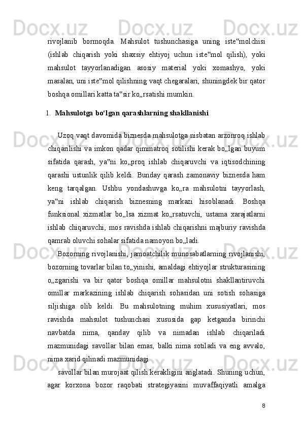 rivojlanib   bormoqda.   Mahsulot   tushunchasiga   uning   iste molchisi‟
(ishlab   chiqarish   yoki   shaxsiy   ehtiyoj   uchun   iste mol   qilish),   yoki	
‟
mahsulot   tayyorlanadigan   asosiy   material   yoki   xomashyo,   yoki
masalan, uni iste mol qilishning vaqt chegaralari, shuningdek bir qator	
‟
boshqa omillari katta ta sir ko„rsatishi mumkin.	
‟
1. Mahsulotga bo‘lgan qarashlarning shakllanishi
Uzoq vaqt davomida biznesda mahsulotga nisbatan arzonroq ishlab
chiqarilishi va imkon qadar qimmatroq sotilishi kerak bo„lgan buyum
sifatida   qarash,   ya ni   ko„proq   ishlab   chiqaruvchi   va   iqtisodchining	
‟
qarashi   ustunlik   qilib   keldi.   Bunday   qarash   zamonaviy   biznesda   ham
keng   tarqalgan.   Ushbu   yondashuvga   ko„ra   mahsulotni   tayyorlash,
ya ni   ishlab   chiqarish   biznesning   markazi   hisoblanadi.   Boshqa	
‟
funksional   xizmatlar   bo„lsa   xizmat   ko„rsatuvchi,   ustama   xarajatlarni
ishlab chiqaruvchi, mos ravishda ishlab chiqarishni majburiy ravishda
qamrab oluvchi sohalar sifatida namoyon bo„ladi.
Bozorning rivojlanishi, jamoatchilik munosabatlarning rivojlanishi,
bozorning tovarlar bilan to„yinishi, amaldagi ehtiyojlar strukturasining
o„zgarishi   va   bir   qator   boshqa   omillar   mahsulotni   shakllantiruvchi
omillar   markazining   ishlab   chiqarish   sohasidan   uni   sotish   sohasiga
siljishiga   olib   keldi.   Bu   mahsulotning   muhim   xususiyatlari,   mos
ravishda   mahsulot   tushunchasi   xususida   gap   ketganda   birinchi
navbatda   nima,   qanday   qilib   va   nimadan   ishlab   chiqariladi
mazmunidagi   savollar   bilan   emas,   balki   nima   sotiladi   va   eng   avvalo,
nima xarid qilinadi mazmunidagi
savollar bilan murojaat qilish kerakligini anglatadi. Shuning uchun,
agar   korxona   bozor   raqobati   strategiyasini   muvaffaqiyatli   amalga
8 