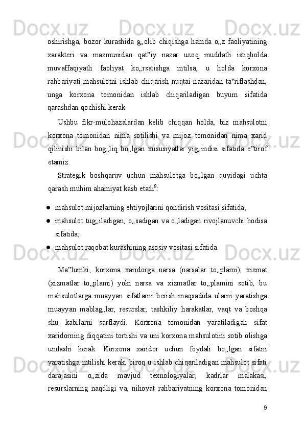 oshirishga,   bozor   kurashida   g„olib   chiqishga   hamda   o„z   faoliyatining
xarakteri   va   mazmunidan   qat iy   nazar   uzoq   muddatli   istiqbolda‟
muvaffaqiyatli   faoliyat   ko„rsatishga   intilsa,   u   holda   korxona
rahbariyati mahsulotni ishlab chiqarish nuqtai-nazaridan ta riflashdan,	
‟
unga   korxona   tomonidan   ishlab   chiqariladigan   buyum   sifatida
qarashdan qochishi kerak.
Ushbu   fikr-mulohazalardan   kelib   chiqqan   holda,   biz   mahsulotni
korxona   tomonidan   nima   sotilishi   va   mijoz   tomonidan   nima   xarid
qilinishi   bilan   bog„liq   bo„lgan   xususiyatlar   yig„indisi   sifatida   e tirof	
‟
etamiz.
Strategik   boshqaruv   uchun   mahsulotga   bo„lgan   quyidagi   uchta
qarash muhim ahamiyat kasb etadi 9
:
● mahsulot mijozlarning ehtiyojlarini qondirish vositasi sifatida;
● mahsulot tug„iladigan, o„sadigan va o„ladigan rivojlanuvchi hodisa
sifatida;
● mahsulot raqobat kurashining asosiy vositasi sifatida.
Ma lumki,   korxona   xaridorga   narsa   (narsalar   to„plami),   xizmat	
‟
(xizmatlar   to„plami)   yoki   narsa   va   xizmatlar   to„plamini   sotib,   bu
mahsulotlarga   muayyan   sifatlarni   berish   maqsadida   ularni   yaratishga
muayyan   mablag„lar,   resurslar,   tashkiliy   harakatlar,   vaqt   va   boshqa
shu   kabilarni   sarflaydi.   Korxona   tomonidan   yaratiladigan   sifat
xaridorning diqqatini tortishi va uni korxona mahsulotini sotib olishga
undashi   kerak.   Korxona   xaridor   uchun   foydali   bo„lgan   sifatni
yaratishga intilishi kerak, biroq u ishlab chiqariladigan mahsulot sifati
darajasini   o„zida   mavjud   texnologiyalar,   kadrlar   malakasi,
resurslarning   naqdligi   va,   nihoyat   rahbariyatning   korxona   tomonidan
9 