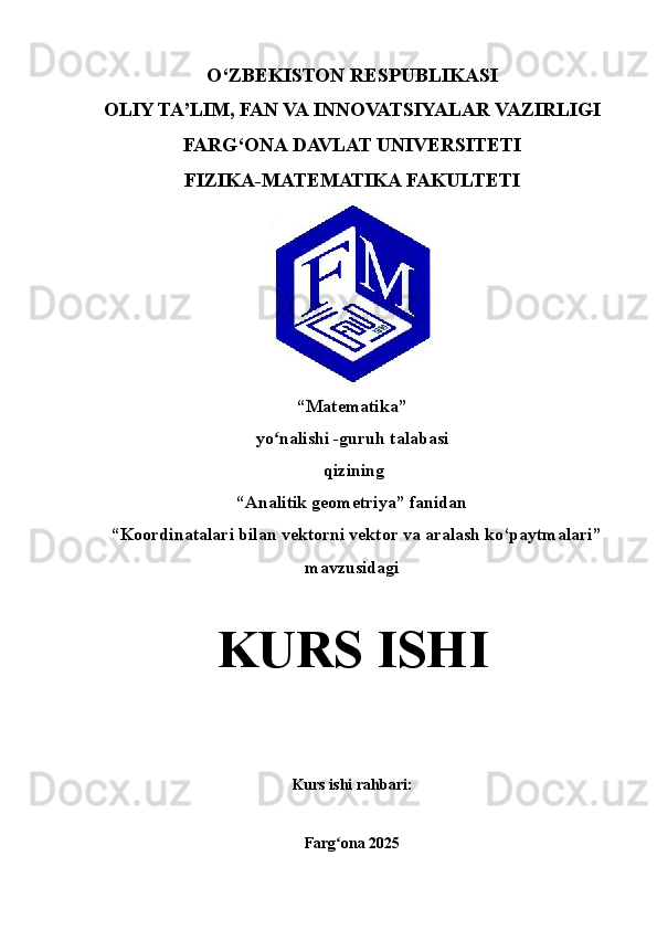 O‘ZBEKISTON RESPUBLIKASI
OLIY TA’LIM, FAN VA INNOVATSIYALAR VAZIRLIGI
FARG‘ONA  DAVLAT UNIVERSITETI
FIZIKA-MATEMATIKA FAKULTETI
“ Matematika ” 
yo nalishi ʻ -guruh talabasi 
 qizining
“Analitik geometriya” fanidan
  “ Koordinatalari bilan vektorni vektor va aralash ko‘paytmalari ” 
mavzusidagi
KURS   ISHI
Kurs ishi rahbari :                                                                                                                                             
Farg ona 202	
ʻ 5 
