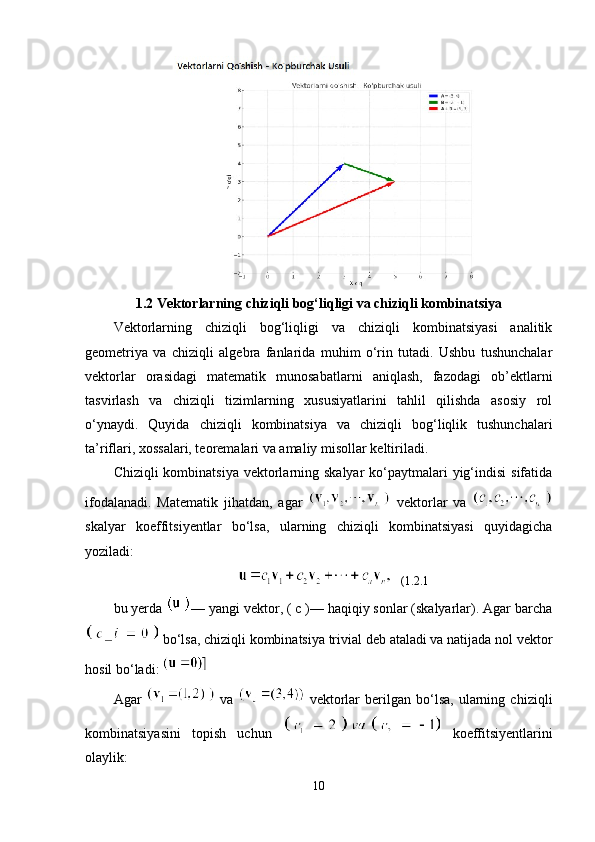 1.2 Vektorlarning chiziqli bog‘liqligi va chiziqli kombinatsiya
Vektorlarning   chiziqli   bog‘liqligi   va   chiziqli   kombinatsiyasi   analitik
geometriya   va   chiziqli   algebra   fanlarida   muhim   o‘rin   tutadi.   Ushbu   tushunchalar
vektorlar   orasidagi   matematik   munosabatlarni   aniqlash,   fazodagi   ob’ektlarni
tasvirlash   va   chiziqli   tizimlarning   xususiyatlarini   tahlil   qilishda   asosiy   rol
o‘ynaydi.   Quyida   chiziqli   kombinatsiya   va   chiziqli   bog‘liqlik   tushunchalari
ta’riflari, xossalari, teoremalari va amaliy misollar keltiriladi.
Chiziqli  kombinatsiya  vektorlarning skalyar  ko‘paytmalari  yig‘indisi  sifatida
ifodalanadi.   Matematik   jihatdan,   agar     vektorlar   va  
skalyar   koeffitsiyentlar   bo‘lsa,   ularning   chiziqli   kombinatsiyasi   quyidagicha
yoziladi:
   (1.2.1
bu yerda  — yangi vektor, ( c )— haqiqiy sonlar (skalyarlar). Agar barcha
  bo‘lsa, chiziqli kombinatsiya trivial deb ataladi va natijada nol vektor
hosil bo‘ladi: 
Agar     va     vektorlar   berilgan   bo‘lsa,   ularning   chiziqli
kombinatsiyasini   topish   uchun     koeffitsiyentlarini
olaylik:
10 