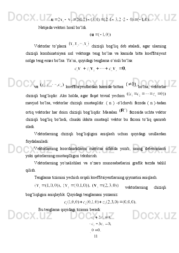     Natijada vektori hosil bo‘ldi.
Vektorlar   to‘plami     chiziqli   bog‘liq   deb   ataladi,   agar   ularning
chiziqli   kombinatsiyasi   nol   vektorga   teng   bo‘lsa   va   kamida   bitta   koeffitsiyent
nolga teng emas bo‘lsa. Ya’ni, quyidagi tenglama o‘rinli bo‘lsa:
va     koeffitsiyentlardan   kamida   bittasi     bo‘lsa,   vektorlar
chiziqli   bog‘liqdir.   Aks   holda,   agar   faqat   trivial   yechim  
mavjud   bo‘lsa,   vektorlar   chiziqli   mustaqildir.   (   n   )   -o‘lchovli   fazoda   (   n   )-tadan
ortiq   vektorlar   har   doim   chiziqli   bog‘liqdir.   Masalan     fazosida   uchta   vektor
chiziqli   bog‘liq   bo‘ladi,   chunki   ikkita   mustaqil   vektor   bu   fazoni   to‘liq   qamrab
oladi.
Vektorlarning   chiziqli   bog‘liqligini   aniqlash   uchun   quyidagi   usullardan
foydalaniladi:
Vektorlarning   koordinatalarini   matritsa   sifatida   yozib,   uning   determinanti
yoki qatorlarning mustaqilligini tekshirish.
Vektorlarning   yo‘nalishlari   va   o‘zaro   munosabatlarini   grafik   tarzda   tahlil
qilish.
Tenglama tizimini yechish orqali koeffitsiyentlarning qiymatini aniqlash.
  vektorlarning   chiziqli
bog‘liqligini aniqlaylik. Quyidagi tenglamani yozamiz:
    Bu tenglama quyidagi tizimni beradi:
11 