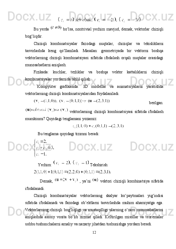 Bu yerda     bo‘lsa, nontrivial yechim mavjud, demak, vektorlar chiziqli
bog‘liqdir.
Chiziqli   kombinatsiyalar   fazodagi   nuqtalar,   chiziqlar   va   tekisliklarni
tasvirlashda   keng   qo‘llaniladi.   Masalan:   geometriyada   bir   vektorni   boshqa
vektorlarning   chiziqli   kombinatsiyasi   sifatida   ifodalash   orqali   nuqtalar   orasidagi
munosabatlarni aniqlash.
Fizikada:   kuchlar,   tezliklar   va   boshqa   vektor   kattaliklarni   chiziqli
kombinatsiyalar yordamida tahlil qilish.
  Kompyuter   grafikasida:   3D   modellar   va   animatsiyalarni   yaratishda
vektorlarning chiziqli kombinatsiyalaridan foydalaniladi.
  berilgan.
  vektorlarning   chiziqli   kombinatsiyasi   sifatida   ifodalash
mumkinmi? Quyidagi tenglamani yozamiz:
    Bu tenglama quyidagi tizimni beradi:
    Yechim:    Tekshirish:
        Demak,     ,   ya’ni     vektori   chiziqli   kombinatsiya   sifatida
ifodalanadi.
Chiziqli   kombinatsiyalar   vektorlarning   skalyar   ko‘paytmalari   yig‘indisi
sifatida   ifodalanadi   va   fazodagi   ob’ektlarni   tasvirlashda   muhim   ahamiyatga   ega.
Vektorlarning   chiziqli   bog‘liqligi   va  mustaqilligi   ularning  o‘zaro  munosabatlarini
aniqlashda   asosiy   vosita   bo‘lib   xizmat   qiladi.   Keltirilgan   misollar   va   teoremalar
ushbu tushunchalarni amaliy va nazariy jihatdan tushunishga yordam beradi.
12 